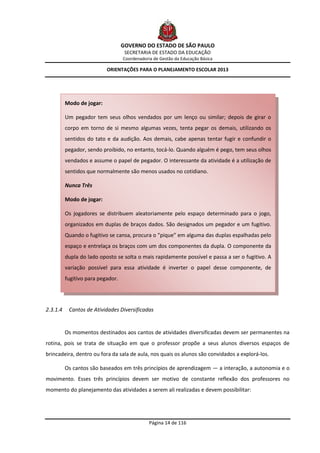 GOVERNO DO ESTADO DE SÃO PAULO
                                    SECRETARIA DE ESTADO DA EDUCAÇÃO
                                   Coordenadoria de Gestão da Educação Básica

                           ORIENTAÇÕES PARA O PLANEJAMENTO ESCOLAR 2013




          Modo de jogar:

          Um pegador tem seus olhos vendados por um lenço ou similar; depois de girar o
          corpo em torno de si mesmo algumas vezes, tenta pegar os demais, utilizando os
          sentidos do tato e da audição. Aos demais, cabe apenas tentar fugir e confundir o
          pegador, sendo proibido, no entanto, tocá-lo. Quando alguém é pego, tem seus olhos
          vendados e assume o papel de pegador. O interessante da atividade é a utilização de
          sentidos que normalmente são menos usados no cotidiano.

          Nunca Três

          Modo de jogar:

          Os jogadores se distribuem aleatoriamente pelo espaço determinado para o jogo,
          organizados em duplas de braços dados. São designados um pegador e um fugitivo.
          Quando o fugitivo se cansa, procura o “pique” em alguma das duplas espalhadas pelo
          espaço e entrelaça os braços com um dos componentes da dupla. O componente da
          dupla do lado oposto se solta o mais rapidamente possível e passa a ser o fugitivo. A
          variação possível para essa atividade é inverter o papel desse componente, de
          fugitivo para pegador.




2.3.1.4    Cantos de Atividades Diversificadas


          Os momentos destinados aos cantos de atividades diversificadas devem ser permanentes na
rotina, pois se trata de situação em que o professor propõe a seus alunos diversos espaços de
brincadeira, dentro ou fora da sala de aula, nos quais os alunos são convidados a explorá-los.

          Os cantos são baseados em três princípios de aprendizagem — a interação, a autonomia e o
movimento. Esses três princípios devem ser motivo de constante reflexão dos professores no
momento do planejamento das atividades a serem ali realizadas e devem possibilitar:




                                               Página 14 de 116
 