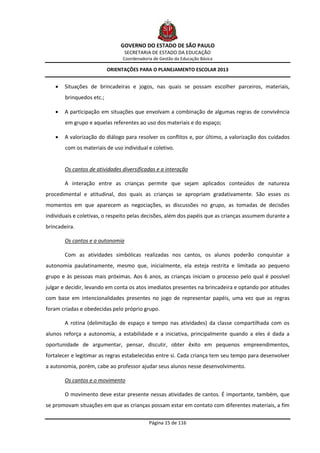 GOVERNO DO ESTADO DE SÃO PAULO
                                  SECRETARIA DE ESTADO DA EDUCAÇÃO
                                Coordenadoria de Gestão da Educação Básica

                           ORIENTAÇÕES PARA O PLANEJAMENTO ESCOLAR 2013


       Situações de brincadeiras e jogos, nas quais se possam escolher parceiros, materiais,
        brinquedos etc.;

       A participação em situações que envolvam a combinação de algumas regras de convivência
        em grupo e aquelas referentes ao uso dos materiais e do espaço;

       A valorização do diálogo para resolver os conflitos e, por último, a valorização dos cuidados
        com os materiais de uso individual e coletivo.


        Os cantos de atividades diversificadas e a interação

        A interação entre as crianças permite que sejam aplicados conteúdos de natureza
procedimental e atitudinal, dos quais as crianças se apropriam gradativamente. São esses os
momentos em que aparecem as negociações, as discussões no grupo, as tomadas de decisões
individuais e coletivas, o respeito pelas decisões, além dos papéis que as crianças assumem durante a
brincadeira.

        Os cantos e a autonomia

        Com as atividades simbólicas realizadas nos cantos, os alunos poderão conquistar a
autonomia paulatinamente, mesmo que, inicialmente, ela esteja restrita e limitada ao pequeno
grupo e às pessoas mais próximas. Aos 6 anos, as crianças iniciam o processo pelo qual é possível
julgar e decidir, levando em conta os atos imediatos presentes na brincadeira e optando por atitudes
com base em intencionalidades presentes no jogo de representar papéis, uma vez que as regras
foram criadas e obedecidas pelo próprio grupo.

        A rotina (delimitação de espaço e tempo nas atividades) da classe compartilhada com os
alunos reforça a autonomia, a estabilidade e a iniciativa, principalmente quando a eles é dada a
oportunidade de argumentar, pensar, discutir, obter êxito em pequenos empreendimentos,
fortalecer e legitimar as regras estabelecidas entre si. Cada criança tem seu tempo para desenvolver
a autonomia, porém, cabe ao professor ajudar seus alunos nesse desenvolvimento.

        Os cantos e o movimento

        O movimento deve estar presente nessas atividades de cantos. É importante, também, que
se promovam situações em que as crianças possam estar em contato com diferentes materiais, a fim

                                            Página 15 de 116
 