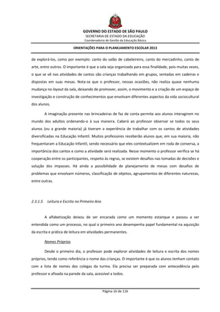 GOVERNO DO ESTADO DE SÃO PAULO
                                  SECRETARIA DE ESTADO DA EDUCAÇÃO
                                 Coordenadoria de Gestão da Educação Básica

                           ORIENTAÇÕES PARA O PLANEJAMENTO ESCOLAR 2013


de explorá-los, como por exemplo: canto do salão de cabeleireiro, canto do mercadinho, canto de
arte, entre outros. O importante é que a sala seja organizada para essa finalidade, pois muitas vezes,
o que se vê nas atividades de cantos são crianças trabalhando em grupos, sentadas em cadeiras e
dispostas em suas mesas. Nota-se que o professor, nessas ocasiões, não realiza quase nenhuma
mudança no layout da sala, deixando de promover, assim, o movimento e a criação de um espaço de
investigação e construção de conhecimentos que envolvam diferentes aspectos da vida sociocultural
dos alunos.

          A imaginação presente nas brincadeiras de faz de conta permite aos alunos interagirem no
mundo dos adultos ordenando-o à sua maneira. Caberá ao professor observar se todos os seus
alunos (ou a grande maioria) já tiveram a experiência de trabalhar com os cantos de atividades
diversificadas na Educação Infantil. Muitos professores receberão alunos que, em sua maioria, não
frequentaram a Educação Infantil, sendo necessário que eles contextualizem em roda de conversa, a
importância dos cantos e como a atividade será realizada. Nesse momento o professor verifica se há
cooperação entre os participantes, respeito às regras, se existem desafios nas tomadas de decisões e
solução dos impasses. Há ainda a possibilidade de planejamento de mesas com desafios de
problemas que envolvam números, classificação de objetos, agrupamentos de diferentes naturezas,
entre outras.




2.3.1.5    Leitura e Escrita no Primeiro Ano


          A alfabetização deixou de ser encarada como um momento estanque e passou a ser
entendida como um processo, no qual o primeiro ano desempenha papel fundamental na aquisição
da escrita e prática de leitura em atividades permanentes.

          Nomes Próprios

          Desde o primeiro dia, o professor pode explorar atividades de leitura e escrita dos nomes
próprios, tendo como referência o nome das crianças. O importante é que os alunos tenham contato
com a lista de nomes dos colegas da turma. Ela precisa ser preparada com antecedência pelo
professor e afixada na parede da sala, acessível a todos.



                                               Página 16 de 116
 