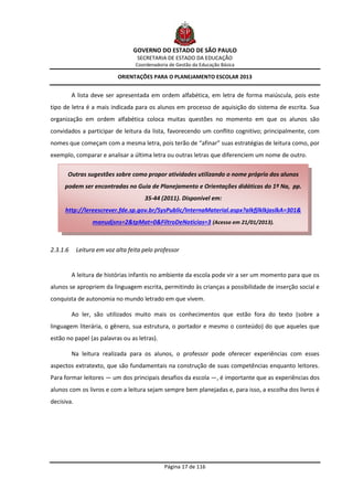 GOVERNO DO ESTADO DE SÃO PAULO
                                   SECRETARIA DE ESTADO DA EDUCAÇÃO
                                   Coordenadoria de Gestão da Educação Básica

                            ORIENTAÇÕES PARA O PLANEJAMENTO ESCOLAR 2013


          A lista deve ser apresentada em ordem alfabética, em letra de forma maiúscula, pois este
tipo de letra é a mais indicada para os alunos em processo de aquisição do sistema de escrita. Sua
organização em ordem alfabética coloca muitas questões no momento em que os alunos são
convidados a participar de leitura da lista, favorecendo um conflito cognitivo; principalmente, com
nomes que começam com a mesma letra, pois terão de “afinar” suas estratégias de leitura como, por
exemplo, comparar e analisar a última letra ou outras letras que diferenciem um nome de outro.

      Outras sugestões sobre como propor atividades utilizando o nome próprio dos alunos
     podem ser encontradas no Guia de Planejamento e Orientações didáticas do 1º Na, pp.
                                      35-44 (2011). Disponível em:
     http://lereescrever.fde.sp.gov.br/SysPublic/InternaMaterial.aspx?alkfjlklkjaslkA=301&
                  manudjsns=2&tpMat=0&FiltroDeNoticias=3 (Acesso em 21/01/2013).



2.3.1.6     Leitura em voz alta feita pelo professor


          A leitura de histórias infantis no ambiente da escola pode vir a ser um momento para que os
alunos se apropriem da linguagem escrita, permitindo às crianças a possibilidade de inserção social e
conquista de autonomia no mundo letrado em que vivem.

          Ao ler, são utilizados muito mais os conhecimentos que estão fora do texto (sobre a
linguagem literária, o gênero, sua estrutura, o portador e mesmo o conteúdo) do que aqueles que
estão no papel (as palavras ou as letras).

          Na leitura realizada para os alunos, o professor pode oferecer experiências com esses
aspectos extratexto, que são fundamentais na construção de suas competências enquanto leitores.
Para formar leitores — um dos principais desafios da escola —, é importante que as experiências dos
alunos com os livros e com a leitura sejam sempre bem planejadas e, para isso, a escolha dos livros é
decisiva.




                                               Página 17 de 116
 