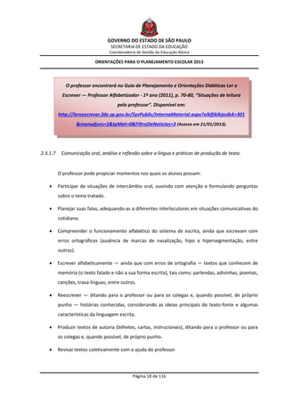 GOVERNO DO ESTADO DE SÃO PAULO
                                   SECRETARIA DE ESTADO DA EDUCAÇÃO
                                  Coordenadoria de Gestão da Educação Básica

                            ORIENTAÇÕES PARA O PLANEJAMENTO ESCOLAR 2013




             O professor encontrará no Guia de Planejamento e Orientações Didáticas Ler e
            Escrever — Professor Alfabetizador - 1º ano (2011), p. 70-80, “Situações de leitura
                                      pelo professor”. Disponível em:
          http://lereescrever.fde.sp.gov.br/SysPublic/InternaMaterial.aspx?alkfjlklkjaslkA=301
                     &manudjsns=2&tpMat=0&FiltroDeNoticias=3 (Acesso em 21/01/2013).




2.3.1.7    Comunicação oral, análise e reflexão sobre a língua e práticas de produção de texto.


          O professor pode propiciar momentos nos quais os alunos possam:

         Participar de situações de intercâmbio oral, ouvindo com atenção e formulando perguntas
          sobre o tema tratado.

         Planejar suas falas, adequando-as a diferentes interlocutores em situações comunicativas do
          cotidiano.

         Compreender o funcionamento alfabético do sistema de escrita, ainda que escrevam com
          erros ortográficos (ausência de marcas de nasalização, hipo e hipersegmentação, entre
          outros).

         Escrever alfabeticamente — ainda que com erros de ortografia — textos que conhecem de
          memória (o texto falado e não a sua forma escrita), tais como: parlendas, adivinhas, poemas,
          canções, trava-línguas, entre outros.

         Reescrever — ditando para o professor ou para os colegas e, quando possível, de próprio
          punho — histórias conhecidas, considerando as ideias principais do texto-fonte e algumas
          características da linguagem escrita.

         Produzir textos de autoria (bilhetes, cartas, instrucionais), ditando para o professor ou para
          os colegas e, quando possível, de próprio punho.

         Revisar textos coletivamente com a ajuda do professor.



                                              Página 18 de 116
 