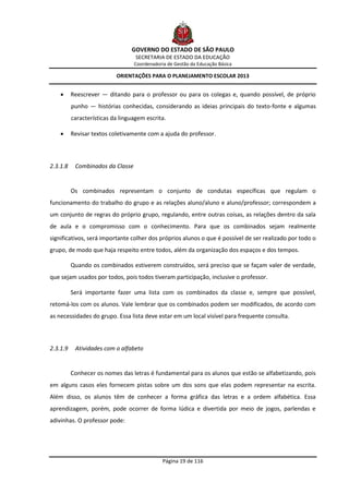 GOVERNO DO ESTADO DE SÃO PAULO
                                   SECRETARIA DE ESTADO DA EDUCAÇÃO
                                  Coordenadoria de Gestão da Educação Básica

                           ORIENTAÇÕES PARA O PLANEJAMENTO ESCOLAR 2013


         Reescrever — ditando para o professor ou para os colegas e, quando possível, de próprio
          punho — histórias conhecidas, considerando as ideias principais do texto-fonte e algumas
          características da linguagem escrita.

         Revisar textos coletivamente com a ajuda do professor.




2.3.1.8    Combinados da Classe


          Os combinados representam o conjunto de condutas específicas que regulam o
funcionamento do trabalho do grupo e as relações aluno/aluno e aluno/professor; correspondem a
um conjunto de regras do próprio grupo, regulando, entre outras coisas, as relações dentro da sala
de aula e o compromisso com o conhecimento. Para que os combinados sejam realmente
significativos, será importante colher dos próprios alunos o que é possível de ser realizado por todo o
grupo, de modo que haja respeito entre todos, além da organização dos espaços e dos tempos.

          Quando os combinados estiverem construídos, será preciso que se façam valer de verdade,
que sejam usados por todos, pois todos tiveram participação, inclusive o professor.

          Será importante fazer uma lista com os combinados da classe e, sempre que possível,
retomá-los com os alunos. Vale lembrar que os combinados podem ser modificados, de acordo com
as necessidades do grupo. Essa lista deve estar em um local visível para frequente consulta.




2.3.1.9    Atividades com o alfabeto


          Conhecer os nomes das letras é fundamental para os alunos que estão se alfabetizando, pois
em alguns casos eles fornecem pistas sobre um dos sons que elas podem representar na escrita.
Além disso, os alunos têm de conhecer a forma gráfica das letras e a ordem alfabética. Essa
aprendizagem, porém, pode ocorrer de forma lúdica e divertida por meio de jogos, parlendas e
adivinhas. O professor pode:




                                              Página 19 de 116
 