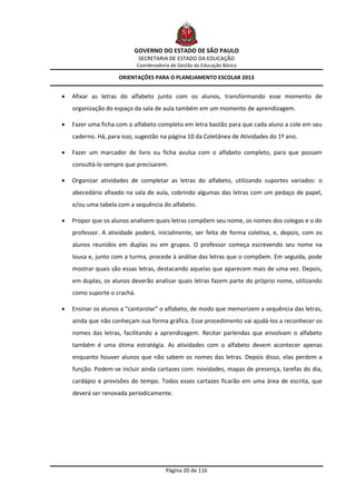 GOVERNO DO ESTADO DE SÃO PAULO
                             SECRETARIA DE ESTADO DA EDUCAÇÃO
                             Coordenadoria de Gestão da Educação Básica

                     ORIENTAÇÕES PARA O PLANEJAMENTO ESCOLAR 2013


   Afixar as letras do alfabeto junto com os alunos, transformando esse momento de
    organização do espaço da sala de aula também em um momento de aprendizagem.

   Fazer uma ficha com o alfabeto completo em letra bastão para que cada aluno a cole em seu
    caderno. Há, para isso, sugestão na página 10 da Coletânea de Atividades do 1º ano.

   Fazer um marcador de livro ou ficha avulsa com o alfabeto completo, para que possam
    consultá-lo sempre que precisarem.

   Organizar atividades de completar as letras do alfabeto, utilizando suportes variados: o
    abecedário afixado na sala de aula, cobrindo algumas das letras com um pedaço de papel,
    e/ou uma tabela com a sequência do alfabeto.

   Propor que os alunos analisem quais letras compõem seu nome, os nomes dos colegas e o do
    professor. A atividade poderá, inicialmente, ser feita de forma coletiva, e, depois, com os
    alunos reunidos em duplas ou em grupos. O professor começa escrevendo seu nome na
    lousa e, junto com a turma, procede à análise das letras que o compõem. Em seguida, pode
    mostrar quais são essas letras, destacando aquelas que aparecem mais de uma vez. Depois,
    em duplas, os alunos deverão analisar quais letras fazem parte do próprio nome, utilizando
    como suporte o crachá.

   Ensinar os alunos a “cantarolar” o alfabeto, de modo que memorizem a sequência das letras,
    ainda que não conheçam sua forma gráfica. Esse procedimento vai ajudá-los a reconhecer os
    nomes das letras, facilitando a aprendizagem. Recitar parlendas que envolvam o alfabeto
    também é uma ótima estratégia. As atividades com o alfabeto devem acontecer apenas
    enquanto houver alunos que não sabem os nomes das letras. Depois disso, elas perdem a
    função. Podem-se incluir ainda cartazes com: novidades, mapas de presença, tarefas do dia,
    cardápio e previsões do tempo. Todos esses cartazes ficarão em uma área de escrita, que
    deverá ser renovada periodicamente.




                                         Página 20 de 116
 