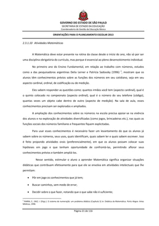 GOVERNO DO ESTADO DE SÃO PAULO
                                           SECRETARIA DE ESTADO DA EDUCAÇÃO
                                          Coordenadoria de Gestão da Educação Básica

                                 ORIENTAÇÕES PARA O PLANEJAMENTO ESCOLAR 2013


2.3.1.10 Atividades Matemáticas


          A Matemática deve estar presente na rotina da classe desde o início do ano, não só por ser
uma disciplina obrigatória do currículo, mas porque é essencial ao pleno desenvolvimento individual.

          No primeiro ano do Ensino Fundamental, em relação ao trabalho com números, estudos
como a das pesquisadoras argentinas Delia Lerner e Patrícia Sadovsky (1996) 2, mostram que os
alunos têm conhecimentos prévios sobre as funções dos números em seu cotidiano, seja em seu
aspecto cardinal, ordinal, de codificação ou de medição.

          Eles sabem responder as questões como: quantos irmãos você tem (aspecto cardinal), qual é
o quinto colocado no campeonato (aspecto ordinal), qual é o número do seu telefone (código),
quantas vezes um objeto cabe dentro de outro (aspecto de medição). Na sala de aula, esses
conhecimentos precisam ser explorados e ampliados.

          A ampliação dos conhecimentos sobre os números na escola precisa apoiar-se na vivência
dos alunos e na exploração de atividades diversificadas (como jogos, brincadeiras etc.), nas quais as
funções sociais dos números familiares e frequentes fiquem explicitadas.

          Para usar esses conhecimentos é necessário fazer um levantamento do que os alunos já
sabem sobre os números, seus usos, quais identificam, quais sabem ler e quais sabem escrever. Isso
é feito propondo atividades orais (preferencialmente), em que os alunos possam colocar suas
hipóteses em jogo e que tenham oportunidade de confrontá-las, permitindo aflorar seus
conhecimentos prévios e também ampliá-los.

              Nesse sentido, estimular o aluno a aprender Matemática significa organizar situações
didáticas que contribuam efetivamente para que ele se envolva em atividades intelectuais que lhe
permitam:

         Pôr em jogo os conhecimentos que já tem;

         Buscar caminhos, sem medo de errar;

         Decidir sobre o que fazer, notando que o que sabe não é suficiente;

2
 PARRA, C.; SAIZ, I. (Orgs.). O sistema de numeração: um problema didático (Capítulo 5) in: Didática da Matemática. Porto Alegre: Artes
Médicas, 1996.


                                                         Página 21 de 116
 