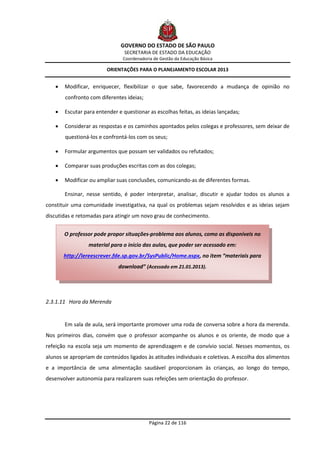 GOVERNO DO ESTADO DE SÃO PAULO
                                 SECRETARIA DE ESTADO DA EDUCAÇÃO
                                Coordenadoria de Gestão da Educação Básica

                         ORIENTAÇÕES PARA O PLANEJAMENTO ESCOLAR 2013


       Modificar, enriquecer, flexibilizar o que sabe, favorecendo a mudança de opinião no
        confronto com diferentes ideias;

       Escutar para entender e questionar as escolhas feitas, as ideias lançadas;

       Considerar as respostas e os caminhos apontados pelos colegas e professores, sem deixar de
        questioná-los e confrontá-los com os seus;

       Formular argumentos que possam ser validados ou refutados;

       Comparar suas produções escritas com as dos colegas;

       Modificar ou ampliar suas conclusões, comunicando-as de diferentes formas.

        Ensinar, nesse sentido, é poder interpretar, analisar, discutir e ajudar todos os alunos a
constituir uma comunidade investigativa, na qual os problemas sejam resolvidos e as ideias sejam
discutidas e retomadas para atingir um novo grau de conhecimento.


        O professor pode propor situações-problema aos alunos, como as disponíveis no
                  material para o início das aulas, que poder ser acessado em:
        http://lereescrever.fde.sp.gov.br/SysPublic/Home.aspx, no item “materiais para
                              download” (Acessado em 21.01.2013).




2.3.1.11 Hora da Merenda


        Em sala de aula, será importante promover uma roda de conversa sobre a hora da merenda.
Nos primeiros dias, convém que o professor acompanhe os alunos e os oriente, de modo que a
refeição na escola seja um momento de aprendizagem e de convívio social. Nesses momentos, os
alunos se apropriam de conteúdos ligados às atitudes individuais e coletivas. A escolha dos alimentos
e a importância de uma alimentação saudável proporcionam às crianças, ao longo do tempo,
desenvolver autonomia para realizarem suas refeições sem orientação do professor.




                                            Página 22 de 116
 