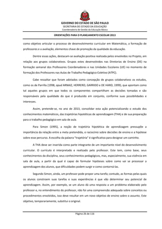 GOVERNO DO ESTADO DE SÃO PAULO
                                 SECRETARIA DE ESTADO DA EDUCAÇÃO
                                Coordenadoria de Gestão da Educação Básica

                         ORIENTAÇÕES PARA O PLANEJAMENTO ESCOLAR 2013


como objetivo articular o processo de desenvolvimento curricular em Matemática, a formação de
professores e a avaliação, elementos chave de promoção da qualidade da educação.

        Dentre essas ações, destacam-se avaliação positiva realizada pelos envolvidos no Projeto, em
relação aos grupos colaborativos. Grupos estes desenvolvidos nas Diretorias de Ensino (DE) na
formação semanal dos Professores Coordenadores e nas Unidades Escolares (UE) no momento de
formação dos Professores nas Aulas de Trabalho Pedagógico Coletivo (ATPC).

        Cabe ressaltar que foram adotados como concepção de grupos colaborativos os estudos,
como os de Parrilla (1998, apud ARNAIZ, HERRERO, GARRIDO e DE HARO, 1999), que apontam como
tal aqueles grupos em que todos os componentes compartilham as decisões tomadas e são
responsáveis pela qualidade do que é produzido em conjunto, conforme suas possibilidades e
interesses.

        Assim, pretende-se, no ano de 2013, consolidar esta ação potencializando o estudo dos
conhecimentos matemáticos, das trajetórias hipotéticas de aprendizagem (THA) e de sua preparação
para o trabalho pedagógico em sala de aula.

        Para Simon (1995), a noção de trajetória hipotética de aprendizagem pressupõe a
importância da relação entre a meta pretendida, o raciocínio sobre decisões de ensino e a hipótese
sobre esse percurso. A escolha da palavra “trajetória” é significativa para designar um caminho.

        A THA deve ser inserida como parte integrante de um importante nível do desenvolvimento
curricular. O currículo é interpretado e realizado pelo professor. Este tem, como base, seus
conhecimentos da disciplina, seus conhecimentos pedagógicos, mas, especialmente, sua vivência em
sala de aula, a partir da qual é capaz de formular hipóteses sobre como vai se processar a
aprendizagem dos alunos, que dificuldades podem surgir e como contorná-las.

        Segundo Simon, ainda, um professor pode propor uma tarefa; contudo, as formas pelas quais
os alunos constroem suas tarefas e suas experiências é que vão determinar seu potencial de
aprendizagem. Assim, por exemplo, se um aluno dá uma resposta a um problema elaborado pelo
professor e, no entendimento do professor, não foi uma compreensão adequada sobre conceitos ou
procedimentos envolvidos, isso deve resultar em um novo objetivo de ensino sobre o assunto. Este
objetivo, temporariamente, substitui o original.



                                            Página 26 de 116
 