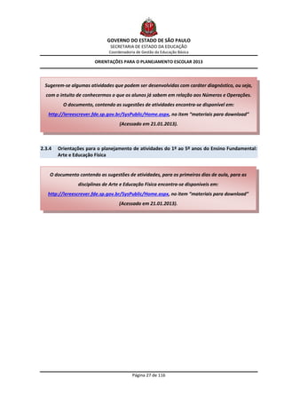GOVERNO DO ESTADO DE SÃO PAULO
                               SECRETARIA DE ESTADO DA EDUCAÇÃO
                              Coordenadoria de Gestão da Educação Básica

                        ORIENTAÇÕES PARA O PLANEJAMENTO ESCOLAR 2013




  Sugerem-se algumas atividades que podem ser desenvolvidas com caráter diagnóstico, ou seja,
  com o intuito de conhecermos o que os alunos já sabem em relação aos Números e Operações.
          O documento, contendo as sugestões de atividades encontra-se disponível em:
   http://lereescrever.fde.sp.gov.br/SysPublic/Home.aspx, no item “materiais para download”
                                   (Acessado em 21.01.2013).



2.3.4   Orientações para o planejamento de atividades do 1º ao 5º anos do Ensino Fundamental:
        Arte e Educação Física


    O documento contendo as sugestões de atividades, para os primeiros dias de aula, para as
                disciplinas de Arte e Educação Física encontra-se disponíveis em:
   http://lereescrever.fde.sp.gov.br/SysPublic/Home.aspx, no item “materiais para download”
                                   (Acessado em 21.01.2013).




                                          Página 27 de 116
 