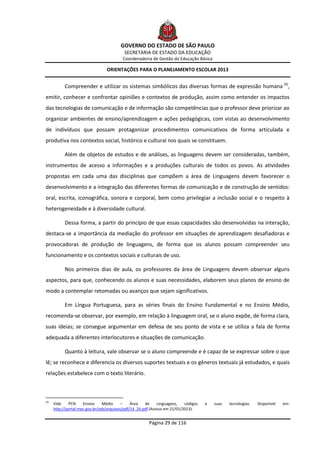 GOVERNO DO ESTADO DE SÃO PAULO
                                           SECRETARIA DE ESTADO DA EDUCAÇÃO
                                           Coordenadoria de Gestão da Educação Básica

                                  ORIENTAÇÕES PARA O PLANEJAMENTO ESCOLAR 2013


            Compreender e utilizar os sistemas simbólicos das diversas formas de expressão humana (4),
emitir, conhecer e confrontar opiniões e contextos de produção, assim como entender os impactos
das tecnologias de comunicação e de informação são competências que o professor deve priorizar ao
organizar ambientes de ensino/aprendizagem e ações pedagógicas, com vistas ao desenvolvimento
de indivíduos que possam protagonizar procedimentos comunicativos de forma articulada e
produtiva nos contextos social, histórico e cultural nos quais se constituem.

            Além de objetos de estudos e de análises, as linguagens devem ser consideradas, também,
instrumentos de acesso a informações e a produções culturais de todos os povos. As atividades
propostas em cada uma das disciplinas que compõem a área de Linguagens devem favorecer o
desenvolvimento e a integração das diferentes formas de comunicação e de construção de sentidos:
oral, escrita, iconográfica, sonora e corporal, bem como privilegiar a inclusão social e o respeito à
heterogeneidade e à diversidade cultural.

            Dessa forma, a partir do princípio de que essas capacidades são desenvolvidas na interação,
destaca-se a importância da mediação do professor em situações de aprendizagem desafiadoras e
provocadoras de produção de linguagens, de forma que os alunos possam compreender seu
funcionamento e os contextos sociais e culturais de uso.

            Nos primeiros dias de aula, os professores da área de Linguagens devem observar alguns
aspectos, para que, conhecendo os alunos e suas necessidades, elaborem seus planos de ensino de
modo a contemplar retomadas ou avanços que sejam significativos.

            Em Língua Portuguesa, para as séries finais do Ensino Fundamental e no Ensino Médio,
recomenda-se observar, por exemplo, em relação à linguagem oral, se o aluno expõe, de forma clara,
suas ideias; se consegue argumentar em defesa de seu ponto de vista e se utiliza a fala de forma
adequada a diferentes interlocutores e situações de comunicação.

            Quanto à leitura, vale observar se o aluno compreende e é capaz de se expressar sobre o que
lê; se reconhece e diferencia os diversos suportes textuais e os gêneros textuais já estudados, e quais
relações estabelece com o texto literário.



(4)
      Vide    PCN     Ensino     Médio     –    Área   de     Linguagens,   códigos   e   suas   tecnologias.   Disponível   em:
      http://portal.mec.gov.br/seb/arquivos/pdf/14_24.pdf (Acesso em 21/01/2013).


                                                         Página 29 de 116
 