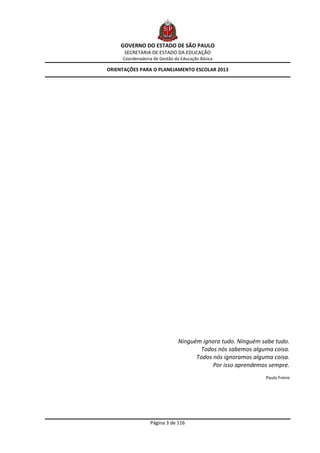 GOVERNO DO ESTADO DE SÃO PAULO
      SECRETARIA DE ESTADO DA EDUCAÇÃO
     Coordenadoria de Gestão da Educação Básica

ORIENTAÇÕES PARA O PLANEJAMENTO ESCOLAR 2013




                              Ninguém ignora tudo. Ninguém sabe tudo.
                                     Todos nós sabemos alguma coisa.
                                    Todos nós ignoramos alguma coisa.
                                          Por isso aprendemos sempre.
                                                            Paulo Freire




                 Página 3 de 116
 