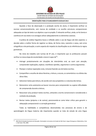GOVERNO DO ESTADO DE SÃO PAULO
                                            SECRETARIA DE ESTADO DA EDUCAÇÃO
                                            Coordenadoria de Gestão da Educação Básica

                                   ORIENTAÇÕES PARA O PLANEJAMENTO ESCOLAR 2013


            Quando o foco da observação é a produção escrita do aluno, é importante verificar se
escreve convencionalmente, sem marcas de oralidade e se escolhe estruturas composicionais
adequadas ao tipo de texto e ao objetivo a que se propõe. É relevante verificar, ainda, se há clareza e
coerência em seu texto e se consegue utilizar adequadamente os elementos coesivos.

            A prática de análise linguística busca a reflexão sobre o uso da língua sob dois aspectos: a
decisão sobre a melhor forma de registrar as ideias, de forma clara, coerente e coesa, sem erros
ortográficos e de pontuação; o outro aspecto diz respeito às classificações ou às referências às regras
gramaticais.

            No início do trabalho com turmas de 6º ano, é importante que os professores possam
verificar se nessa etapa de escolaridade o aluno é capaz de(5):

           Interagir produtivamente em situações de intercâmbio oral, ao ouvir com atenção,
            compreender explicações, explicar, manifestar opiniões, argumentar e contra-argumentar;

           Planejar e realizar exposições orais, inclusive fazendo uso de textos escritos;

           Compartilhar a escolha de obras literárias, a leitura, a escuta, os comentários e os efeitos das
            obras lidas;

           Selecionar textos para leitura, de acordo com seus propósitos e a natureza dos temas;

           Demonstrar certa autonomia ao buscar recursos para compreender ou superar dificuldades
            de compreensão durante a leitura;

           Reescrever e/ou produzir textos escritos, utilizando a escrita convencional e considerando o
            contexto de produção;

           Revisar textos (próprios e de outros), posicionando-se como leitor crítico para garantir a
            adequação composicional e a correção gramatical.

            Todas as habilidades e competências desenvolvidas nos processos de ensino e de
aprendizagem da língua materna são importantes quando se trata do estudo de uma língua




(5)
      SÃO PAULO (Estado) Secretaria da Educação. Orientações Curriculares do Estado de São Paulo. Língua Portuguesa e Matemática, Ciclo
      1. São Paulo: FDE, 2008.


                                                          Página 30 de 116
 