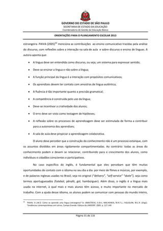 GOVERNO DO ESTADO DE SÃO PAULO
                                           SECRETARIA DE ESTADO DA EDUCAÇÃO
                                           Coordenadoria de Gestão da Educação Básica

                                  ORIENTAÇÕES PARA O PLANEJAMENTO ESCOLAR 2013


estrangeira. PAIVA (2005)(6) menciona as contribuições ao ensino comunicativo trazidas pela análise
do discurso, com reflexões sobre a interação na sala de aula e sobre discurso e ensino de línguas. A
autora aponta que:

           A língua deve ser entendida como discurso, ou seja, um sistema para expressar sentido;

           Deve-se ensinar a língua e não sobre a língua;

           A função principal da língua é a interação com propósitos comunicativos;

           Os aprendizes devem ter contato com amostras de língua autêntica;

           A fluência é tão importante quanto a precisão gramatical;

           A competência é construída pelo uso da língua;

           Deve-se incentivar a criatividade dos alunos;

           O erro deve ser visto como testagem de hipóteses;

           A reflexão sobre os processos de aprendizagem deve ser estimulada de forma a contribuir
            para a autonomia dos aprendizes;

           A sala de aula deve propiciar a aprendizagem colaborativa.

            O aluno deve perceber que a construção do conhecimento não é um processo estanque, com
os assuntos divididos em áreas rigidamente compartimentadas. Ao contrário: todas as áreas do
conhecimento podem e devem se relacionar, contribuindo para o crescimento dos alunos, como
indivíduos e cidadãos conscientes e participativos.

            No caso específico do inglês, é fundamental que eles percebam que têm muitas
oportunidades de contato com o idioma no seu dia a dia: por meio de filmes e músicas, por exemplo,
e de palavras inglesas usadas no Brasil, seja no original (“delivery”, “self-service” “skate”), seja como
termos aportuguesados (futebol, pênalti, gol, hambúrguer). Além disso, o inglês é a língua mais
usada na internet, à qual mais e mais alunos têm acesso, e muito importante no mercado de
trabalho. Com a ajuda desse idioma, os alunos podem se comunicar com pessoas do mundo inteiro,

(6)
      PAIVA, V.L.M.O. Como se aprende uma língua estrangeira? In: ANASTÁCIO, E.B.A.; MALHEIROS, M.R.T.L.; FIGLIOLINI, M.C.R. (Orgs).
      Tendências contemporâneas em Letras. Campo Grande: Editora da UNIDERP, 2005. p. 127-140



                                                         Página 31 de 116
 