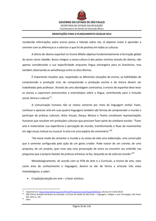 GOVERNO DO ESTADO DE SÃO PAULO
                                            SECRETARIA DE ESTADO DA EDUCAÇÃO
                                           Coordenadoria de Gestão da Educação Básica

                                  ORIENTAÇÕES PARA O PLANEJAMENTO ESCOLAR 2013


recebendo informações sobre outros povos e falando sobre nós. O objetivo maior é aprender a
conviver com as diferenças e a valorizar o que há de positivo em todas as culturas.

            A oferta do idioma espanhol no Ensino Médio objetiva fundamentalmente à formação global
do aluno como cidadão. Busca integrar a nossa cultura à dos países vizinhos através do idioma, não
apenas considerando a sua especificidade enquanto língua estrangeira para os brasileiros, mas
também observando as semelhanças entre os dois idiomas.

            É importante ressaltar que, respeitadas as diferentes situações de ensino, as habilidades de
compreensão e produção oral, de compreensão e produção escrita e de leitura devem ser
trabalhadas pelo professor. Através de uma abordagem contrastiva, o ensino de espanhol deve levar
os alunos a superarem preconceitos e estereótipos sobre a língua, contribuindo para a inclusão
social, étnica e cultural (7).

            A comunicação humana não se realiza somente por meio da linguagem verbal. Fazer,
conhecer e apreciar arte em suas quatro linguagens também são formas de compreender o mundo e
participar de práticas culturais. Artes Visuais, Dança, Música e Teatro constituem representações
humanas que resultam em produções culturais que precisam fazer parte do cotidiano escolar. “Fazer
arte é materializar sua experiência e percepção do mundo, transformando o fluxo de movimentos
em algo visual, textual ou musical. A arte cria uma espécie de comentário.”(8)

            “Há nesse modo de comentar o mundo e as coisas da vida uma elaboração, uma construção
que é somente configurada pela ação de um gesto criador. Pode nascer de um convite, de uma
proposta, de um projeto, quer esse seja uma provocação de outro ou encontre seu embrião nas
perguntas que o próprio fazedor de práticas artísticas se faz, lançando-as de volta ao mundo.”(9)

            Metodologicamente, de acordo com os PCN de Arte e o Currículo, o ensino de arte, visto
como área de conhecimento e linguagem, deverá se dar de forma a articular três eixos
metodológicos, a saber:

           Criação/produção em arte – o fazer artístico.



(7)
      Disponível em: http://cenp.edunet.sp.gov.br/Portal/PropostaCurricularEspanholEM.doc. (Acesso em 21/01/2013).
(8)
      SÃO PAULO (Estado) Secretaria da Educação. Currículo do Estado de São Paulo – Linguagens, Códigos e suas Tecnologias, São Paulo:
      SEE, 2010. p. 145.
(9)
      Idem.


                                                         Página 32 de 116
 