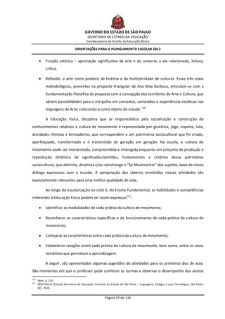 GOVERNO DO ESTADO DE SÃO PAULO
                                             SECRETARIA DE ESTADO DA EDUCAÇÃO
                                            Coordenadoria de Gestão da Educação Básica

                                   ORIENTAÇÕES PARA O PLANEJAMENTO ESCOLAR 2013


            Fruição estética – apreciação significativa da arte e do universo a ela relacionado, leitura,
             crítica.

            Reflexão: a arte como produto da história e da multiplicidade de culturas. Esses três eixos
             metodológicos, presentes na proposta triangular de Ana Mae Barbosa, articulam-se com a
             fundamentação filosófica da proposta com a concepção dos territórios de Arte e Cultura, que
             abrem possibilidades para o mergulho em conceitos, conteúdos e experiências estéticas nas
             linguagens da Arte, colocando-a como objeto de estudo. (10)

             A Educação Física, disciplina que se responsabiliza pela socialização e construção de
conhecimentos relativos à cultura de movimento é representada por ginástica, jogo, esporte, luta,
atividades rítmicas e brincadeiras, que correspondem a um patrimônio sociocultural que foi criado,
aperfeiçoado, transformado e é transmitido de geração em geração. Na escola, a cultura de
movimento pode ser interpretada, compreendida e interagida enquanto um conjunto de produção e
reprodução dinâmica de significados/sentidos, fundamentos e critérios desse patrimônio
sociocultural, que delimita, dinamiza e/ou constrange o “Se Movimentar” dos sujeitos, base do nosso
diálogo expressivo com o mundo. A apropriação dos saberes envolvidos nessas atividades são
especialmente relevantes para uma melhor qualidade de vida.

             Ao longo da escolarização no ciclo II, do Ensino Fundamental, as habilidades e competências
referentes à Educação Física podem ser assim expressas(11):

            Identificar as modalidades de cada prática da cultura de movimento;

            Reconhecer as características específicas e de funcionamento de cada prática da cultura de
             movimento;

            Comparar as características entre cada prática da cultura de movimento;

            Estabelecer relações entre cada prática da cultura de movimento, bem como, entre os eixos
             temáticos que permeiam a aprendizagem.

             A seguir, são apresentadas algumas sugestões de atividades para os primeiros dias de aula.
São momentos em que o professor pode conhecer as turmas e observar o desempenho dos alunos
(10)
       Idem. p. 153.
(11)
       SÃO PAULO (Estado) Secretaria da Educação. Currículo do Estado de São Paulo – Linguagens, Códigos e suas Tecnologias, São Paulo:
       SEE, 2010.


                                                          Página 33 de 116
 