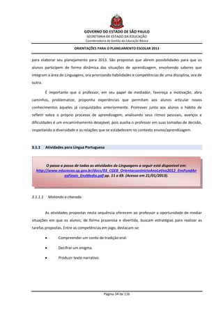 GOVERNO DO ESTADO DE SÃO PAULO
                                    SECRETARIA DE ESTADO DA EDUCAÇÃO
                                   Coordenadoria de Gestão da Educação Básica

                            ORIENTAÇÕES PARA O PLANEJAMENTO ESCOLAR 2013


para elaborar seu planejamento para 2013. São propostas que abrem possibilidades para que os
alunos participem de forma dinâmica das situações de aprendizagem, envolvendo saberes que
integram a área de Linguagens, ora priorizando habilidades e competências de uma disciplina, ora de
outra.

          É importante que o professor, em seu papel de mediador, favoreça a motivação, abra
caminhos, problematize, proponha experiências que permitam aos alunos articular novos
conhecimentos àqueles já conquistados anteriormente. Promover junto aos alunos o hábito de
refletir sobre o próprio processo de aprendizagem, analisando seus ritmos pessoais, avanços e
dificuldades é um encaminhamento desejável, pois auxilia o professor em suas tomadas de decisão,
respeitando a diversidade e as relações que se estabelecem no contexto ensino/aprendizagem.



3.1.1     Atividades para Língua Portuguesa



        O passo a passo de todas as atividades de Linguagens a seguir está disponível em:
  http://www.educacao.sp.gov.br/docs/03_CGEB_OrientacoesInicioAnoLetivo2012_EnsFundAn
                  osFinais_EnsMedio.pdf pp. 11 a 69. (Acesso em 21/01/2013).




3.1.1.1       Matando a charada


          As atividades propostas nesta sequência oferecem ao professor a oportunidade de mediar
situações em que os alunos, de forma prazerosa e divertida, buscam estratégias para realizar as
tarefas propostas. Entre as competências em jogo, destacam-se:

                  Compreender um conto de tradição oral.

                  Decifrar um enigma.

                  Produzir texto narrativo.




                                               Página 34 de 116
 