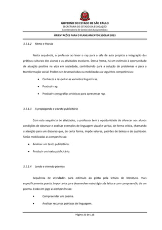 GOVERNO DO ESTADO DE SÃO PAULO
                                     SECRETARIA DE ESTADO DA EDUCAÇÃO
                                    Coordenadoria de Gestão da Educação Básica

                               ORIENTAÇÕES PARA O PLANEJAMENTO ESCOLAR 2013


3.1.1.2       Ritmo e Poesia


          Nesta sequência, o professor ao levar o rap para a sala de aula propicia a integração das
práticas culturais dos alunos e as atividades escolares. Dessa forma, há um estímulo à oportunidade
de atuação positiva na vida em sociedade, contribuindo para a solução de problemas e para a
transformação social. Podem ser desenvolvidas ou mobilizadas as seguintes competências:

                   Conhecer e respeitar as variantes linguísticas.

                   Produzir rap.

                   Produzir coreografias artísticas para apresentar rap.




3.1.1.3       A propaganda e o texto publicitário


          Com esta sequência de atividades, o professor tem a oportunidade de oferecer aos alunos
condições de observar e analisar exemplos de linguagem visual e verbal, de forma crítica, chamando
a atenção para um discurso que, de certa forma, impõe valores, padrões de beleza e de qualidade.
Serão mobilizadas as competências:

         Analisar um texto publicitário.

         Produzir um texto publicitário.




3.1.1.4       Lendo e vivendo poemas


          Sequência de atividades para estímulo ao gosto pela leitura de literatura, mais
especificamente poesia. Importante para desenvolver estratégias de leitura com compreensão de um
poema. Estão em jogo as competências:

                   Compreender um poema.

                   Analisar recursos poéticos de linguagem.


                                                Página 35 de 116
 