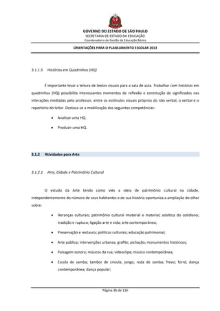 GOVERNO DO ESTADO DE SÃO PAULO
                                   SECRETARIA DE ESTADO DA EDUCAÇÃO
                                  Coordenadoria de Gestão da Educação Básica

                           ORIENTAÇÕES PARA O PLANEJAMENTO ESCOLAR 2013




3.1.1.5    Histórias em Quadrinhos (HQ)


          É importante levar a leitura de textos visuais para a sala de aula. Trabalhar com histórias em
quadrinhos (HQ) possibilita interessantes momentos de reflexão e construção de significados nas
interações mediadas pelo professor, entre os estímulos visuais próprios do não verbal, o verbal e o
repertório do leitor. Destaca-se a mobilização das seguintes competências:

                 Analisar uma HQ.

                 Produzir uma HQ.




3.1.2     Atividades para Arte



3.1.2.1    Arte, Cidade e Patrimônio Cultural



          O estudo da Arte tendo como viés a ideia de patrimônio cultural na cidade,
independentemente do número de seus habitantes e de sua história oportuniza a ampliação do olhar
sobre:

                 Heranças culturais; patrimônio cultural imaterial e material; estética do cotidiano;
                  tradição e ruptura; ligação arte e vida; arte contemporânea;

                 Preservação e restauro; políticas culturais; educação patrimonial;

                 Arte pública; intervenções urbanas; grafite; pichação; monumentos históricos;

                 Paisagem sonora; músicos da rua; videoclipe; música contemporânea;

                 Escola de samba; tambor de crioula; jongo; roda de samba; frevo; forró; dança
                  contemporânea; dança popular;




                                              Página 36 de 116
 