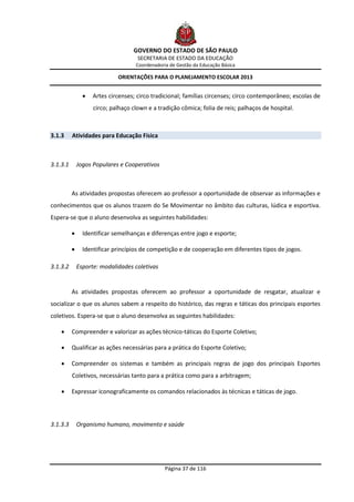 GOVERNO DO ESTADO DE SÃO PAULO
                                     SECRETARIA DE ESTADO DA EDUCAÇÃO
                                    Coordenadoria de Gestão da Educação Básica

                             ORIENTAÇÕES PARA O PLANEJAMENTO ESCOLAR 2013


                   Artes circenses; circo tradicional; famílias circenses; circo contemporâneo; escolas de
                    circo; palhaço clown e a tradição cômica; folia de reis; palhaços de hospital.



3.1.3     Atividades para Educação Física



3.1.3.1       Jogos Populares e Cooperativos



          As atividades propostas oferecem ao professor a oportunidade de observar as informações e
conhecimentos que os alunos trazem do Se Movimentar no âmbito das culturas, lúdica e esportiva.
Espera-se que o aluno desenvolva as seguintes habilidades:

               Identificar semelhanças e diferenças entre jogo e esporte;

               Identificar princípios de competição e de cooperação em diferentes tipos de jogos.

3.1.3.2       Esporte: modalidades coletivas


          As atividades propostas oferecem ao professor a oportunidade de resgatar, atualizar e
socializar o que os alunos sabem a respeito do histórico, das regras e táticas dos principais esportes
coletivos. Espera-se que o aluno desenvolva as seguintes habilidades:

         Compreender e valorizar as ações técnico-táticas do Esporte Coletivo;

         Qualificar as ações necessárias para a prática do Esporte Coletivo;

         Compreender os sistemas e também as principais regras de jogo dos principais Esportes
          Coletivos, necessárias tanto para a prática como para a arbitragem;

         Expressar iconograficamente os comandos relacionados às técnicas e táticas de jogo.



3.1.3.3       Organismo humano, movimento e saúde




                                                Página 37 de 116
 