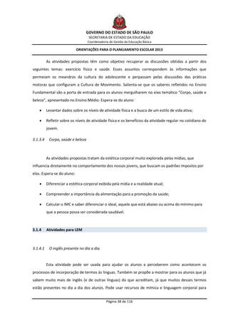 GOVERNO DO ESTADO DE SÃO PAULO
                                   SECRETARIA DE ESTADO DA EDUCAÇÃO
                                   Coordenadoria de Gestão da Educação Básica

                            ORIENTAÇÕES PARA O PLANEJAMENTO ESCOLAR 2013


          As atividades propostas têm como objetivo recuperar as discussões obtidas a partir dos
seguintes temas: exercício físico e saúde. Esses assuntos correspondem às informações que
permeiam os meandros da cultura do adolescente e perpassam pelas discussões das práticas
motoras que configuram a Cultura de Movimento. Salienta-se que os saberes refletidos no Ensino
Fundamental são a porta de entrada para os alunos mergulharem no eixo temático “Corpo, saúde e
beleza”, apresentado no Ensino Médio. Espera-se do aluno:

         Levantar dados sobre os níveis de atividade física e a busca de um estilo de vida ativa;

         Refletir sobre os níveis de atividade física e os benefícios da atividade regular no cotidiano do
          jovem.

3.1.3.4    Corpo, saúde e beleza



          As atividades propostas tratam da estética corporal muito explorada pelas mídias, que
influencia diretamente no comportamento dos nossos jovens, que buscam os padrões impostos por
elas. Espera-se do aluno:

         Diferenciar a estética corporal exibida pela mídia e a realidade atual;

         Compreender a importância da alimentação para a promoção da saúde;

         Calcular o IMC e saber diferenciar o ideal, aquele que está abaixo ou acima do mínimo para
          que a pessoa possa ser considerada saudável.



3.1.4     Atividades para LEM



3.1.4.1    O inglês presente no dia a dia.


          Esta atividade pode ser usada para ajudar os alunos a perceberem como acontecem os
processos de incorporação de termos às línguas. Também se propõe a mostrar para os alunos que já
sabem muito mais de inglês (e de outras línguas) do que acreditam, já que muitos desses termos
estão presentes no dia a dia dos alunos. Pode usar recursos de mímica e linguagem corporal para


                                               Página 38 de 116
 