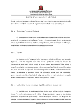 GOVERNO DO ESTADO DE SÃO PAULO
                                   SECRETARIA DE ESTADO DA EDUCAÇÃO
                                  Coordenadoria de Gestão da Educação Básica

                            ORIENTAÇÕES PARA O PLANEJAMENTO ESCOLAR 2013


ilustrar movimentos de esporte e dança. Também se presta a uma discussão sobre a interpenetração
das culturas e a influência da cultura de origem na incorporação de novos termos à língua.




3.1.4.2     Our tastes and preferences illustrated



           Esta atividade consistirá na realização de uma enquete sobre gostos e aspirações dos alunos,
sintetizando os resultados através de figuras. Permitirá a eles perceber o que têm em comum com os
colegas e possibilitará a discussão, mediada pelos professores, sobre a aceitação das diferenças.
Será, também, uma oportunidade para ampliar o vocabulário relevante.




3.1.4.3     Enquete



           Esta atividade mescla Português e Inglês, podendo ser utilizada também em com turmas de
Espanhol.      Auxilia na integração inicial entre alunos e professores, através da discussão de
preferências e expectativas comuns dentro do grupo. Propicia a oportunidade para ampliar o
vocabulário de inglês, encorajando a consulta e desenvolvendo a habilidade de buscar informações
nas fontes relevantes, em especial os dicionários bilíngues e/ou ilustrados, em formato impresso ou
digital.    Ao apresentar os pontos em comum e as informações pedidas sobre suas expectativas,
podem desenvolver também a habilidade de redigir breves relatos em inglês ou textos em português
dentro do limite estipulado de palavras. Público alvo sugerido: 1ª. série EM.




3.1.4.4     Moda, música, cinema: as mudanças de padrões estéticos ao longo dos anos



           Esta atividade sugere recursos para debater as mudanças nos padrões estéticos ao longo do
tempo. Por envolver clipes apresentando música e dança, cobrindo um espaço de seis décadas,
proporciona a oportunidade para discutir a preparação corporal necessária para dançarinos de
qualquer estilo e chamar a atenção para a intertextualidade: o tema do filme é retomado na década

                                              Página 39 de 116
 
