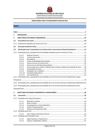 GOVERNO DO ESTADO DE SÃO PAULO
                                                      SECRETARIA DE ESTADO DA EDUCAÇÃO
                                                     Coordenadoria de Gestão da Educação Básica

                                          ORIENTAÇÕES PARA O PLANEJAMENTO ESCOLAR 2013


Índice

Índice ................................................................................................................................................................ 3
1       INTRODUÇÃO........................................................................................................................................... 7
2       ANOS INICIAIS DO ENSINO FUNDAMENTAL ........................................................................................... 10
2.1       ACOLHIMENTO DOS ALUNOS ........................................................................................................................ 10
2.1.1 Acolhimento específico dos alunos do 1º ano ............................................................................................ 10
2.2       AVALIAÇÃO DIAGNÓSTICA INICIAL ................................................................................................................. 11
2.3       ORIENTAÇÕES PARA O PLANEJAMENTO DE ATIVIDADES PARA OS ANOS INICIAIS DO ENSINO FUNDAMENTAL .................... 12
2.3.1 Orientações para o planejamento de atividades específicas para os alunos do 1º ano ............................ 12
       2.3.1.1     Roda de Conversa ................................................................................................................ 12
       2.3.1.2     Turismo pela escola.............................................................................................................. 13
       2.3.1.3     Brincadeiras.......................................................................................................................... 13
       2.3.1.4     Cantos de Atividades Diversificadas..................................................................................... 14
       2.3.1.5     Leitura e Escrita no Primeiro Ano ........................................................................................ 16
       2.3.1.6     Leitura em voz alta feita pelo professor .............................................................................. 17
       2.3.1.7     Comunicação oral, análise e reflexão sobre a língua e práticas de produção de texto. ...... 18
       2.3.1.8     Combinados da Classe.......................................................................................................... 19
       2.3.1.9     Atividades com o alfabeto ................................................................................................... 19
       2.3.1.10    Atividades Matemáticas ....................................................................................................... 21
       2.3.1.11    Hora da Merenda ................................................................................................................. 22
2.3.2 Orientações para o planejamento de atividades do 2º ao 5º anos do Ensino Fundamental: Língua
Portuguesa ............................................................................................................................................................ 23
2.3.3 Orientações para o planejamento de atividades do 1º ao 5º anos do Ensino Fundamental: Matemática 25
2.3.4 Orientações para o planejamento de atividades do 1º ao 5º anos do Ensino Fundamental: Arte e
Educação Física...................................................................................................................................................... 27

3       ANOS FINAIS DO ENSINO FUNDAMENTAL E ENSINO MÉDIO .................................................................. 28
3.1       LINGUAGENS............................................................................................................................................ 28
3.1.1 Atividades para Língua Portuguesa ........................................................................................................... 34
        3.1.1.1    Matando a charada .............................................................................................................. 34
        3.1.1.2    Ritmo e Poesia...................................................................................................................... 35
        3.1.1.3    A propaganda e o texto publicitário .................................................................................... 35
        3.1.1.4    Lendo e vivendo poemas ..................................................................................................... 35
        3.1.1.5    Histórias em Quadrinhos (HQ) ............................................................................................. 36
3.1.2 Atividades para Arte ................................................................................................................................... 36
        3.1.2.1    Arte, Cidade e Patrimônio Cultural ...................................................................................... 36
3.1.3 Atividades para Educação Física ................................................................................................................ 37
             3.1.3.1           Jogos Populares e Cooperativos........................................................................................... 37
             3.1.3.2           Esporte: modalidades coletivas ........................................................................................... 37


                                                                        Página 4 de 116
 
