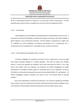 GOVERNO DO ESTADO DE SÃO PAULO
                                  SECRETARIA DE ESTADO DA EDUCAÇÃO
                                 Coordenadoria de Gestão da Educação Básica

                           ORIENTAÇÕES PARA O PLANEJAMENTO ESCOLAR 2013


de 70, na interpretação de Sheila e B. Devotion, e no musical para TV Glee, recentemente. Em LEM,
especificamente, pode ser feito um trabalho com a letra da música e/ou legendas do filme.




3.1.4.5    Foto-legenda


          Mais voltada para o Ensino Médio, esta atividade pode ser usada também em outros anos. A
proposta é usar técnicas de fotografia ou desenho para registrar movimentos, discutindo, também, o
gênero legenda e suas características específicas. Permite trabalhar a tradução para o inglês como
5ª. habilidade (as quatro habilidades normalmente desenvolvidas são a compreensão oral, a
compreensão escrita, a produção oral e a produção escrita), a critério do professor.




3.1.4.6    Fontes adicionais de sugestões, ideias e recursos



          No Núcleo Pedagógico há exemplares da revista "Forum", voltada para o ensino de inglês
como língua estrangeira (English as a Foreign Language - EFL). Além de artigos com reflexões
teóricas, a revista traz sugestões de atividades. Outra fonte interessante de ideias é o livro "Play
Games with English" (não mais publicado, mas disponível nos Núcleos Pedagógicos em edição
fotocopiável). As atividades também podem ser escaneadas para uso com Datashow, na Sala de
Informática ou com qualquer equipamento que permita visualização (tablets, PC, smartphones). Os
Núcleos Pedagógicos também receberam uma cópia do livro "The Monster Book of Teaching
Activities".

       Vários sites disponibilizam material para professores, com inúmeras sugestões de atividades
para os diversos níveis de conhecimento do idioma e desenvolvimento das quatro habilidades, como
o Cel Teachers, One Stop English, Richmond International, American English, dentre outros.




                                             Página 40 de 116
 