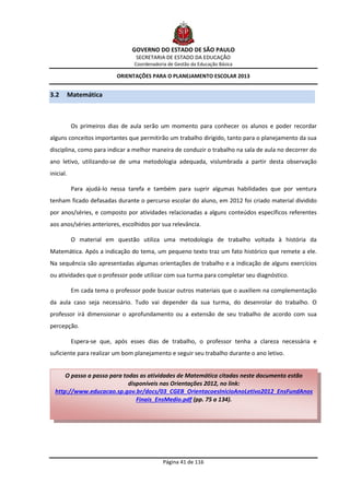GOVERNO DO ESTADO DE SÃO PAULO
                                  SECRETARIA DE ESTADO DA EDUCAÇÃO
                                  Coordenadoria de Gestão da Educação Básica

                            ORIENTAÇÕES PARA O PLANEJAMENTO ESCOLAR 2013


3.2        Matemática



            Os primeiros dias de aula serão um momento para conhecer os alunos e poder recordar
alguns conceitos importantes que permitirão um trabalho dirigido, tanto para o planejamento da sua
disciplina, como para indicar a melhor maneira de conduzir o trabalho na sala de aula no decorrer do
ano letivo, utilizando-se de uma metodologia adequada, vislumbrada a partir desta observação
inicial.

            Para ajudá-lo nessa tarefa e também para suprir algumas habilidades que por ventura
tenham ficado defasadas durante o percurso escolar do aluno, em 2012 foi criado material dividido
por anos/séries, e composto por atividades relacionadas a alguns conteúdos específicos referentes
aos anos/séries anteriores, escolhidos por sua relevância.

            O material em questão utiliza uma metodologia de trabalho voltada à história da
Matemática. Após a indicação do tema, um pequeno texto traz um fato histórico que remete a ele.
Na sequência são apresentadas algumas orientações de trabalho e a indicação de alguns exercícios
ou atividades que o professor pode utilizar com sua turma para completar seu diagnóstico.

            Em cada tema o professor pode buscar outros materiais que o auxiliem na complementação
da aula caso seja necessário. Tudo vai depender da sua turma, do desenrolar do trabalho. O
professor irá dimensionar o aprofundamento ou a extensão de seu trabalho de acordo com sua
percepção.

            Espera-se que, após esses dias de trabalho, o professor tenha a clareza necessária e
suficiente para realizar um bom planejamento e seguir seu trabalho durante o ano letivo.


      O passo a passo para todas as atividades de Matemática citadas neste documento estão
                             disponíveis nas Orientações 2012, no link:
  http://www.educacao.sp.gov.br/docs/03_CGEB_OrientacoesInicioAnoLetivo2012_EnsFundAnos
                                Finais_EnsMedio.pdf (pp. 75 a 134).




                                              Página 41 de 116
 