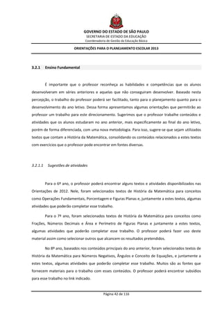 GOVERNO DO ESTADO DE SÃO PAULO
                                  SECRETARIA DE ESTADO DA EDUCAÇÃO
                                 Coordenadoria de Gestão da Educação Básica

                           ORIENTAÇÕES PARA O PLANEJAMENTO ESCOLAR 2013




3.2.1     Ensino Fundamental



          É importante que o professor reconheça as habilidades e competências que os alunos
desenvolveram em séries anteriores e aquelas que não conseguiram desenvolver. Baseado nesta
percepção, o trabalho do professor poderá ser facilitado, tanto para o planejamento quanto para o
desenvolvimento do ano letivo. Dessa forma apresentamos algumas orientações que permitirão ao
professor um trabalho para este direcionamento. Sugerimos que o professor trabalhe conteúdos e
atividades que os alunos estudaram no ano anterior, mais especificamente ao final do ano letivo,
porém de forma diferenciada, com uma nova metodologia. Para isso, sugere-se que sejam utilizados
textos que contam a História da Matemática, consolidando os conteúdos relacionados a estes textos
com exercícios que o professor pode encontrar em fontes diversas.



3.2.1.1    Sugestões de atividades



          Para o 6º ano, o professor poderá encontrar alguns textos e atividades disponibilizados nas
Orientações de 2012. Nele, foram selecionados textos de História da Matemática para conceitos
como Operações Fundamentais, Porcentagem e Figuras Planas e, juntamente a estes textos, algumas
atividades que poderão completar esse trabalho.

          Para o 7º ano, foram selecionados textos de História da Matemática para conceitos como
Frações, Números Decimais e Área e Perímetro de Figuras Planas e juntamente a estes textos,
algumas atividades que poderão completar esse trabalho. O professor poderá fazer uso deste
material assim como selecionar outros que alcancem os resultados pretendidos.

          No 8º ano, baseados nos conteúdos principais do ano anterior, foram selecionados textos de
História da Matemática para Números Negativos, Ângulos e Conceito de Equações, e juntamente a
estes textos, algumas atividades que poderão completar esse trabalho. Muitos são as fontes que
fornecem materiais para o trabalho com esses conteúdos. O professor poderá encontrar subsídios
para esse trabalho no link indicado.


                                             Página 42 de 116
 