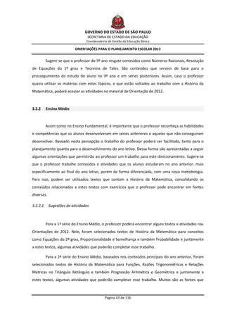 GOVERNO DO ESTADO DE SÃO PAULO
                                  SECRETARIA DE ESTADO DA EDUCAÇÃO
                                 Coordenadoria de Gestão da Educação Básica

                           ORIENTAÇÕES PARA O PLANEJAMENTO ESCOLAR 2013


          Sugere-se que o professor do 9º ano resgate conteúdos como Números Racionais, Resolução
de Equações do 1º grau e Teorema de Tales. São conteúdos que servem de base para o
prosseguimento do estudo do aluno no 9º ano e em séries posteriores. Assim, caso o professor
queira utilizar os matérias com estes tópicos, e que estão voltados ao trabalho com a História da
Matemática, poderá acessar as atividades no material de Orientação de 2012.



3.2.2     Ensino Médio



          Assim como no Ensino Fundamental, é importante que o professor reconheça as habilidades
e competências que os alunos desenvolveram em séries anteriores e aquelas que não conseguiram
desenvolver. Baseado nesta percepção o trabalho do professor poderá ser facilitado, tanto para o
planejamento quanto para o desenvolvimento do ano letivo. Dessa forma são apresentadas a seguir
algumas orientações que permitirão ao professor um trabalho para este direcionamento. Sugere-se
que o professor trabalhe conteúdos e atividades que os alunos estudaram no ano anterior, mais
especificamente ao final do ano letivo, porém de forma diferenciada, com uma nova metodologia.
Para isso, podem ser utilizados textos que contam a História da Matemática, consolidando os
conteúdos relacionados a estes textos com exercícios que o professor pode encontrar em fontes
diversas.

3.2.2.1     Sugestões de atividades



          Para a 1ª série do Ensino Médio, o professor poderá encontrar alguns textos e atividades nas
Orientações de 2012. Nele, foram selecionados textos de História da Matemática para conceitos
como Equações do 2º grau, Proporcionalidade e Semelhança e também Probabilidade e juntamente
a estes textos, algumas atividades que poderão completar esse trabalho.

          Para a 2ª série do Ensino Médio, baseados nos conteúdos principais do ano anterior, foram
selecionados textos de História da Matemática para Funções, Razões Trigonométricas e Relações
Métricas no Triângulo Retângulo e também Progressão Aritmética e Geométrica e juntamente a
estes textos, algumas atividades que poderão completar esse trabalho. Muitos são as fontes que



                                             Página 43 de 116
 