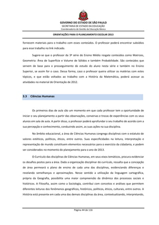 GOVERNO DO ESTADO DE SÃO PAULO
                                 SECRETARIA DE ESTADO DA EDUCAÇÃO
                                Coordenadoria de Gestão da Educação Básica

                          ORIENTAÇÕES PARA O PLANEJAMENTO ESCOLAR 2013


fornecem materiais para o trabalho com esses conteúdos. O professor poderá encontrar subsídios
para esse trabalho no link indicado.

        Sugere-se que o professor da 3ª série do Ensino Médio resgate conteúdos como Matrizes,
Geometria: Área de Superfície e Volume de Sólidos e também Probabilidade. São conteúdos que
servem de base para o prosseguimento do estudo do aluno nesta série e também no Ensino
Superior, se assim for o caso. Dessa forma, caso o professor queira utilizar os matérias com estes
tópicos, e que estão voltados ao trabalho com a História da Matemática, poderá acessar as
atividades no material de Orientação de 2012.



3.3   Ciências Humanas



        Os primeiros dias de aula são um momento em que cada professor tem a oportunidade de
iniciar o seu planejamento a partir das observações, conversas e trocas de experiências com os seus
alunos em sala de aula. A partir disso, o professor poderá aprofundar o seu trabalho de acordo com a
sua percepção e conhecimento, conduzindo assim, as suas ações na sua disciplina.

        No âmbito educacional, a área de Ciências Humanas congrega disciplinas com o estatuto de
valores estéticos, políticos, éticos, entre outros. Suas especificidades na leitura, interpretação e
representação de mundo constituem elementos necessários para o exercício da cidadania, e podem
ser considerados no momento do planejamento para o ano de 2013.

        O Currículo das disciplinas de Ciências Humanas, em seus eixos temáticos, procura evidenciar
os desafios postos para a área. Dada a organização disciplinar do currículo, ressalta que a concepção
de área permeará o plano de ensino de cada uma das disciplinas, evidenciando diferenças e
revelando semelhanças e aproximações. Nesse sentido a utilização da linguagem cartográfica,
própria da Geografia, possibilita uma maior compreensão da dinâmica dos processos sociais e
históricos. A Filosofia, assim como a Sociologia, contribui com conceitos e análises que permitem
diferentes leituras dos fenômenos geográficos, históricos, políticos, éticos, culturais, entre outros. A
História está presente em cada uma das demais disciplinas da área, contextualizando, interpretando,




                                            Página 44 de 116
 