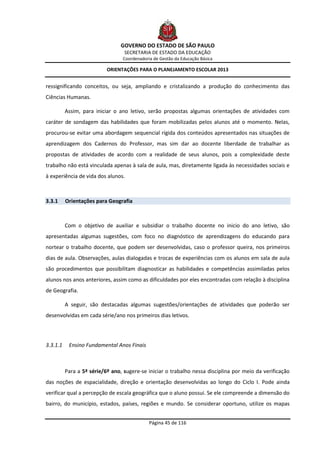 GOVERNO DO ESTADO DE SÃO PAULO
                                  SECRETARIA DE ESTADO DA EDUCAÇÃO
                                  Coordenadoria de Gestão da Educação Básica

                           ORIENTAÇÕES PARA O PLANEJAMENTO ESCOLAR 2013


ressignificando conceitos, ou seja, ampliando e cristalizando a produção do conhecimento das
Ciências Humanas.

          Assim, para iniciar o ano letivo, serão propostas algumas orientações de atividades com
caráter de sondagem das habilidades que foram mobilizadas pelos alunos até o momento. Nelas,
procurou-se evitar uma abordagem sequencial rígida dos conteúdos apresentados nas situações de
aprendizagem dos Cadernos do Professor, mas sim dar ao docente liberdade de trabalhar as
propostas de atividades de acordo com a realidade de seus alunos, pois a complexidade deste
trabalho não está vinculada apenas à sala de aula, mas, diretamente ligada às necessidades sociais e
à experiência de vida dos alunos.



3.3.1     Orientações para Geografia



          Com o objetivo de auxiliar e subsidiar o trabalho docente no inicio do ano letivo, são
apresentadas algumas sugestões, com foco no diagnóstico de aprendizagens do educando para
nortear o trabalho docente, que podem ser desenvolvidas, caso o professor queira, nos primeiros
dias de aula. Observações, aulas dialogadas e trocas de experiências com os alunos em sala de aula
são procedimentos que possibilitam diagnosticar as habilidades e competências assimiladas pelos
alunos nos anos anteriores, assim como as dificuldades por eles encontradas com relação à disciplina
de Geografia.

          A seguir, são destacadas algumas sugestões/orientações de atividades que poderão ser
desenvolvidas em cada série/ano nos primeiros dias letivos.




3.3.1.1    Ensino Fundamental Anos Finais



          Para a 5ª série/6º ano, sugere-se iniciar o trabalho nessa disciplina por meio da verificação
das noções de espacialidade, direção e orientação desenvolvidas ao longo do Ciclo I. Pode ainda
verificar qual a percepção de escala geográfica que o aluno possui. Se ele compreende a dimensão do
bairro, do município, estados, países, regiões e mundo. Se considerar oportuno, utilize os mapas


                                              Página 45 de 116
 