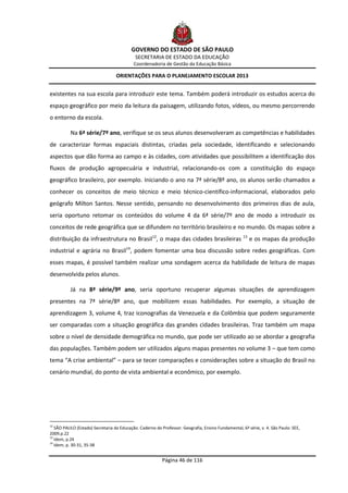 GOVERNO DO ESTADO DE SÃO PAULO
                                            SECRETARIA DE ESTADO DA EDUCAÇÃO
                                           Coordenadoria de Gestão da Educação Básica

                                  ORIENTAÇÕES PARA O PLANEJAMENTO ESCOLAR 2013


existentes na sua escola para introduzir este tema. Também poderá introduzir os estudos acerca do
espaço geográfico por meio da leitura da paisagem, utilizando fotos, vídeos, ou mesmo percorrendo
o entorno da escola.

          Na 6ª série/7º ano, verifique se os seus alunos desenvolveram as competências e habilidades
de caracterizar formas espaciais distintas, criadas pela sociedade, identificando e selecionando
aspectos que dão forma ao campo e às cidades, com atividades que possibilitem a identificação dos
fluxos de produção agropecuária e industrial, relacionando-os com a constituição do espaço
geográfico brasileiro, por exemplo. Iniciando o ano na 7ª série/8º ano, os alunos serão chamados a
conhecer os conceitos de meio técnico e meio técnico-científico-informacional, elaborados pelo
geógrafo Milton Santos. Nesse sentido, pensando no desenvolvimento dos primeiros dias de aula,
seria oportuno retomar os conteúdos do volume 4 da 6ª série/7º ano de modo a introduzir os
conceitos de rede geográfica que se difundem no território brasileiro e no mundo. Os mapas sobre a
distribuição da infraestrutura no Brasil12, o mapa das cidades brasileiras                          13
                                                                                                         e os mapas da produção
industrial e agrária no Brasil14, podem fomentar uma boa discussão sobre redes geográficas. Com
esses mapas, é possível também realizar uma sondagem acerca da habilidade de leitura de mapas
desenvolvida pelos alunos.

          Já na 8ª série/9º ano, seria oportuno recuperar algumas situações de aprendizagem
presentes na 7ª série/8º ano, que mobilizem essas habilidades. Por exemplo, a situação de
aprendizagem 3, volume 4, traz iconografias da Venezuela e da Colômbia que podem seguramente
ser comparadas com a situação geográfica das grandes cidades brasileiras. Traz também um mapa
sobre o nível de densidade demográfica no mundo, que pode ser utilizado ao se abordar a geografia
das populações. Também podem ser utilizados alguns mapas presentes no volume 3 – que tem como
tema “A crise ambiental” – para se tecer comparações e considerações sobre a situação do Brasil no
cenário mundial, do ponto de vista ambiental e econômico, por exemplo.




12
   SÃO PAULO (Estado) Secretaria da Educação. Caderno do Professor. Geografia, Ensino Fundamental, 6ª série, v. 4. São Paulo: SEE,
2009.p.22
13
   Idem, p.24
14
   Idem, p. 30-31, 35-38


                                                          Página 46 de 116
 