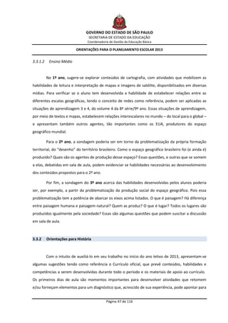 GOVERNO DO ESTADO DE SÃO PAULO
                                 SECRETARIA DE ESTADO DA EDUCAÇÃO
                                 Coordenadoria de Gestão da Educação Básica

                          ORIENTAÇÕES PARA O PLANEJAMENTO ESCOLAR 2013


3.3.1.2    Ensino Médio


          No 1º ano, sugere-se explorar conteúdos de cartografia, com atividades que mobilizem as
habilidades de leitura e interpretação de mapas e imagens de satélite, disponibilizados em diversas
mídias. Para verificar se o aluno tem desenvolvida a habilidade de estabelecer relações entre as
diferentes escalas geográficas, tendo o conceito de redes como referência, podem ser aplicadas as
situações de aprendizagem 3 e 4, do volume 4 da 8ª série/9º ano. Essas situações de aprendizagem,
por meio de textos e mapas, estabelecem relações interescalares no mundo – do local para o global –
e apresentam também outros agentes, tão importantes como os EUA, produtores do espaço
geográfico mundial.

          Para o 2º ano, a sondagem poderia ser em torno da problematização da própria formação
territorial, do “desenho” do território brasileiro. Como o espaço geográfico brasileiro foi (e ainda é)
produzido? Quais são os agentes de produção desse espaço? Essas questões, e outras que se somem
a elas, debatidas em sala de aula, podem evidenciar se habilidades necessárias ao desenvolvimento
dos conteúdos propostos para o 2º ano.

          Por fim, a sondagem do 3º ano acerca das habilidades desenvolvidas pelos alunos poderia
ser, por exemplo, a partir da problematização da produção social do espaço geográfico. Pois essa
problematização tem a potência de abarcar os eixos acima listados. O que é paisagem? Há diferença
entre paisagem humana e paisagem natural? Quem as produz? O que é lugar? Todos os lugares são
produzidos igualmente pela sociedade? Essas são algumas questões que podem suscitar a discussão
em sala de aula.



3.3.2     Orientações para História



          Com o intuito de auxiliá-lo em seu trabalho no início do ano letivo de 2013, apresentam-se
algumas sugestões tendo como referência o Currículo oficial, que prevê conteúdos, habilidades e
competências a serem desenvolvidas durante todo o período e os materiais de apoio ao currículo.
Os primeiros dias de aula são momentos importantes para desenvolver atividades que retomem
e/ou forneçam elementos para um diagnóstico que, acrescido de sua experiência, pode apontar para


                                             Página 47 de 116
 