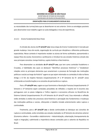 GOVERNO DO ESTADO DE SÃO PAULO
                                  SECRETARIA DE ESTADO DA EDUCAÇÃO
                                 Coordenadoria de Gestão da Educação Básica

                          ORIENTAÇÕES PARA O PLANEJAMENTO ESCOLAR 2013


as necessidades das turmas/salas que se desenharam no ano anterior. Entre as estratégias possíveis
para desenvolver esse trabalho sugere-se aulas dialogadas e troca de experiências.




3.3.2.1    Ensino Fundamental Anos Finais



          A entrada dos alunos da 5ª série/6º ano nessa etapa do Ensino Fundamental é marcada por
grande mudança: troca de escola, organização do currículo por disciplinas e diferentes professores
especialistas. Nesse contexto é importante receber os alunos de forma acolhedora, apresentando o
espaço físico da escola, funcionários e professores e introduzi-los aos estudos históricos através dos
seus principais conceitos: tempo histórico, sujeito histórico e fato histórico.

          Para desenvolver as atividades da 6ª série/7º ano, que tem como conteúdo Feudalismo e
Cruzadas, e habilidades das quais se destacam “Identificar processos históricos” e “estabelecer
relações entre os principais elementos que caracterizam o processo de formação das instituições
políticas e sociais ao longo da história” sugere-se que sejam retomados os conteúdos A vida na Roma
Antiga e O fim do Império Romano (respectivamente 3º e 4º bimestre da 5ª. série/6º anos)
enfatizando as transformações e os conceitos de permanência e ruptura.

          Para a 7ª série/8º ano, sugere-se que Iluminismo e Revolução Francesa (respectivamente 1º
bimestre e 2º bimestre) sejam conteúdos precedidos de reflexões a respeito de O encontro dos
portugueses com os povos indígenas e Tráfico negreiro e escravismo africano no Brasil/Crise do
Sistema Colonial (respectivamente 3º e 4º bimestre do 6ª série/7º ano). Essa retomada e reflexão
estão atreladas à análise dos processos sócio-históricos e percepção dos fundamentos e mudanças
das instituições políticas e sociais, reforçando o trabalho iniciado anteriormente sobre ruptura e
continuidade.

          Finalmente, para a 8ª série/9º ano e dando continuidade ao destaque aos conceitos de
ruptura e continuidade, serão remetidos aos estudos realizados no 4º bimestre da série/ano anterior
(Economia cafeeira – Escravidão e abolicionismo – Industrialização, urbanização, branqueamento da
nação e imigração), sublinhando a importância desses conteúdos para o advento da República no
Brasil.


                                             Página 48 de 116
 