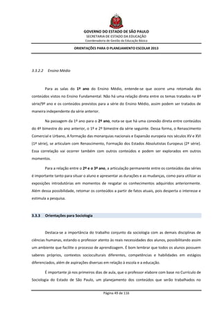 GOVERNO DO ESTADO DE SÃO PAULO
                                  SECRETARIA DE ESTADO DA EDUCAÇÃO
                                 Coordenadoria de Gestão da Educação Básica

                           ORIENTAÇÕES PARA O PLANEJAMENTO ESCOLAR 2013




3.3.2.2    Ensino Médio



          Para as salas do 1º ano do Ensino Médio, entende-se que ocorre uma retomada dos
conteúdos vistos no Ensino Fundamental. Não há uma relação direta entre os temas tratados na 8ª
série/9º ano e os conteúdos previstos para a série do Ensino Médio, assim podem ser tratados de
maneira independente da série anterior.

          Na passagem da 1º ano para o 2º ano, nota-se que há uma conexão direta entre conteúdos
do 4º bimestre do ano anterior, o 1º e 2º bimestre da série seguinte. Dessa forma, o Renascimento
Comercial e Urbano, A formação das monarquias nacionais e Expansão europeia nos séculos XV e XVI
(1ª série), se articulam com Renascimento, Formação dos Estados Absolutistas Europeus (2ª série).
Essa correlação vai ocorrer também com outros conteúdos e podem ser explorados em outros
momentos.

          Para a relação entre o 2º e o 3º ano, a articulação permanente entre os conteúdos das séries
é importante tanto para situar o aluno e apresentar as durações e as mudanças, como para utilizar as
exposições introdutórias em momentos de resgatar os conhecimentos adquiridos anteriormente.
Além dessa possibilidade, retomar os conteúdos a partir de fatos atuais, pois desperta o interesse e
estimula a pesquisa.



3.3.3     Orientações para Sociologia



          Destaca-se a importância do trabalho conjunto da sociologia com as demais disciplinas de
ciências humanas, estando o professor atento às reais necessidades dos alunos, possibilitando assim
um ambiente que facilite o processo de aprendizagem. É bom lembrar que todos os alunos possuem
saberes próprios, contextos socioculturais diferentes, competências e habilidades em estágios
diferenciados, além de aspirações diversas em relação à escola e a educação.

          É importante já nos primeiros dias de aula, que o professor elabore com base no Currículo de
Sociologia do Estado de São Paulo, um planejamento dos conteúdos que serão trabalhados no


                                             Página 49 de 116
 