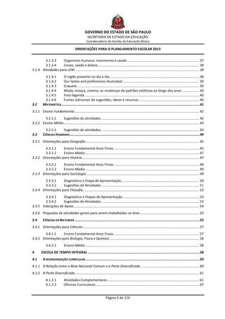 GOVERNO DO ESTADO DE SÃO PAULO
                                                    SECRETARIA DE ESTADO DA EDUCAÇÃO
                                                   Coordenadoria de Gestão da Educação Básica

                                         ORIENTAÇÕES PARA O PLANEJAMENTO ESCOLAR 2013


        3.1.3.3    Organismo humano, movimento e saúde ............................................................................ 37
        3.1.3.4    Corpo, saúde e beleza .......................................................................................................... 38
3.1.4 Atividades para LEM .................................................................................................................................. 38
           3.1.4.1     O inglês presente no dia a dia. ............................................................................................. 38
           3.1.4.2     Our tastes and preferences illustrated ................................................................................ 39
           3.1.4.3     Enquete ................................................................................................................................ 39
           3.1.4.4     Moda, música, cinema: as mudanças de padrões estéticos ao longo dos anos .................. 39
           3.1.4.5     Foto-legenda ........................................................................................................................ 40
           3.1.4.6     Fontes adicionais de sugestões, ideias e recursos ............................................................... 40
3.2       MATEMÁTICA .......................................................................................................................................... 41
3.2.1 Ensino Fundamental ................................................................................................................................... 42
        3.2.1.1    Sugestões de atividades ....................................................................................................... 42
3.2.2 Ensino Médio .............................................................................................................................................. 43
            3.2.2.1    Sugestões de atividades ....................................................................................................... 43
3.3       CIÊNCIAS HUMANAS .................................................................................................................................. 44
3.3.1 Orientações para Geografia ....................................................................................................................... 45
       3.3.1.1     Ensino Fundamental Anos Finais ......................................................................................... 45
       3.3.1.2     Ensino Médio ....................................................................................................................... 47
3.3.2 Orientações para História .......................................................................................................................... 47
       3.3.2.1     Ensino Fundamental Anos Finais ......................................................................................... 48
       3.3.2.2     Ensino Médio ....................................................................................................................... 49
3.3.3 Orientações para Sociologia....................................................................................................................... 49
       3.3.3.1     Diagnóstico e Etapa de Apresentação.................................................................................. 50
       3.3.3.2     Sugestões de Atividades ...................................................................................................... 51
3.3.4 Orientações para Filosofia.......................................................................................................................... 52
        3.3.4.1    Diagnóstico e Etapas de Apresentação ................................................................................ 53
        3.3.4.2    Sugestões de Atividades ...................................................................................................... 53
3.3.5 Indicações de Apoio .................................................................................................................................... 54
3.3.6 Propostas de atividades gerais para serem trabalhadas na área .............................................................. 55
3.4       CIÊNCIAS DA NATUREZA ............................................................................................................................. 55
3.4.1 Orientações para Ciências .......................................................................................................................... 57
       3.4.1.1     Ensino Fundamental Anos Finais ......................................................................................... 57
3.4.2 Orientações para Biologia, Física e Química .............................................................................................. 58
             3.4.2.1          Ensino Médio ....................................................................................................................... 58
4       ESCOLA DE TEMPO INTEGRAL ................................................................................................................ 58
4.1       A REORGANIZAÇÃO CURRICULAR................................................................................................................... 59
4.1.1 A Relação entre a Base Nacional Comum e a Parte Diversificada ............................................................. 60
4.1.2 A Parte Diversificada .................................................................................................................................. 61
             4.1.2.1          Atividades Complementares ................................................................................................ 61
             4.1.2.2          Oficinas Curriculares ............................................................................................................ 67


                                                                      Página 5 de 116
 