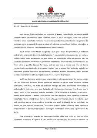 GOVERNO DO ESTADO DE SÃO PAULO
                                 SECRETARIA DE ESTADO DA EDUCAÇÃO
                                Coordenadoria de Gestão da Educação Básica

                          ORIENTAÇÕES PARA O PLANEJAMENTO ESCOLAR 2013


3.3.3.2    Sugestões de Atividades



          Após a etapa de apresentações, nas turmas de 1º ano do Ensino Médio, o professor poderá
trabalhar textos introdutórios sobre conteúdos como: o que é sociologia, textos que possam
relembrar temas trabalhados no Ensino Fundamental que são úteis para entender o surgimento da
sociologia, como a revolução francesa e industrial. A leitura compartilhada facilita a interação e a
familiarização do aluno com a leitura de textos com foco sociológico.

          No 2º ano do Ensino Médio, a sugestão é que após a etapa de apresentação, o professor
poderá fazer uma revisão dos temas trabalhados no 1º ano, especialmente aqueles que por ventura,
tenham ficado pouco esclarecidos, ou que podem ser importantes como pré-requisito para os
conteúdos posteriores. Nesta revisão, poderá ser trabalhada a leitura de texto ou mesmo vídeo ou
filme sobre a questão. Quando for texto, pede-se para que a leitura seja feita de forma
compartilhada, com explicação do professor e debate com os alunos. Para avaliação, poderão ser
formuladas questões discursivas ou até mesmo a produção de texto dissertativo, com a possível
correção e comentários sobre as respostas dos alunos por parte do professor.

          No 3º ano do Ensino Médio requer uma sondagem sobre as aspirações dos alunos, pois se
trata do último ano do Ensino Médio, quando os mesmos irão decidir sobre vestibular, carreira
profissional, formatura, etc. Cabe ao professor interagir de forma espontânea estimulando a
participação de todos, com uma aula dialogada sobre temas presentes nesta fase da vida para o
jovem, como: acesso ao ensino superior, vestibular, ENEM, mercado de trabalho, entre outros.
Poderá, assim como no 2ª ano do Ensino Médio, fazer uma revisão de temas conteúdos que foram
trabalhadas no ano anterior e que merece maior ênfase, por se tratar de assunto importante e que
pode contribuir para a compreensão de temas da série atual. A utilização de um texto base, ou
mesmo um filme pode ser interessante. É importante o debate sobre o tema com a sala, devendo o
professor fazer as devidas intervenções e explicações facilitando e estimulando a participação do
aluno.

          Para fechamento, poderão ser elaboradas questões sobre o (s) texto (s), filme ou vídeo
trabalhado na revisão. A sugestão é uma dinâmica de apresentação de painéis ou cartazes. O




                                            Página 51 de 116
 