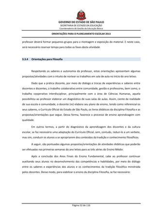 GOVERNO DO ESTADO DE SÃO PAULO
                                  SECRETARIA DE ESTADO DA EDUCAÇÃO
                                 Coordenadoria de Gestão da Educação Básica

                          ORIENTAÇÕES PARA O PLANEJAMENTO ESCOLAR 2013


professor deverá formar pequenos grupos para a montagem e exposição do material. E neste caso,
será necessário reservar tempo para todas as fases desta atividade.



3.3.4   Orientações para Filosofia



        Respeitando os saberes e autonomia da professor, estas orientações apresentam algumas
propostas/atividades com o intuito de nortear os trabalhos em sala de aula no início do ano letivo.

        Dado que a prática docente, por meio do diálogo e trocas de experiências e saberes entre
docentes e discentes, o trabalho colaborativo entre comunidade, gestão e professores, bem como, o
trabalho cooperativo interdisciplinar, principalmente com a área de Ciências Humanas, aquela
possibilitou ao professor elaborar um diagnóstico de suas salas de aulas. Assim, ciente da realidade
de sua escola e comunidade, o docente (re) elabora seu plano de ensino, tendo como referencial os
seus saberes, o Currículo Oficial do Estado de São Paulo, os livros didáticos da disciplina Filosofia e as
propostas/orientações que segue. Dessa forma, favorece o processo de ensino aprendizagem com
qualidade.

        Em outros termos, a partir do diagnóstico da aprendizagem dos discentes e da cultura
escolar, se faz necessário uma adaptação do Currículo Oficial, sem, contudo, reduzi-lo a um verbete,
mas sim, conduzir os alunos a se apropriarem dos conteúdos da tradição e conhecimento filosóficos.

        A seguir, são pontuadas algumas propostas/orientações de atividades didáticas que poderão
ser efetuadas nas primeiras semanas do ano letivo para as três séries do Ensino Médio.

        Após a conclusão dos Anos Finais do Ensino Fundamental, cabe ao professor continuar
auxiliando seus alunos no desenvolvimento das competências e habilidades, por meio do diálogo
entre os saberes e experiências dos alunos e os conhecimentos da tradição filosófica ministrada
pelos docentes. Desse modo, para viabilizar o ensino da disciplina Filosofia, se faz necessário:




                                             Página 52 de 116
 