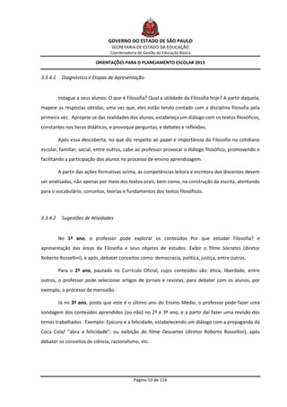GOVERNO DO ESTADO DE SÃO PAULO
                                   SECRETARIA DE ESTADO DA EDUCAÇÃO
                                  Coordenadoria de Gestão da Educação Básica

                           ORIENTAÇÕES PARA O PLANEJAMENTO ESCOLAR 2013


3.3.4.1    Diagnóstico e Etapas de Apresentação


          Indague a seus alunos: O que é Filosofia? Qual a utilidade da Filosofia hoje? A partir daquela,
mapeie as respostas obtidas; uma vez que, eles estão tendo contado com a disciplina filosofia pela
primeira vez. Aproprie-se das realidades dos alunos, estabeleça um diálogo com os textos filosóficos,
constantes nos livros didáticos, e provoque perguntas, e debates e reflexões.

          Após essa descoberta, no que diz respeito ao papel e importância da Filosofia no cotidiano
escolar, familiar, social, entre outros, cabe ao professor provocar o diálogo filosófico, promovendo e
facilitando a participação dos alunos no processo de ensino aprendizagem.

          A partir das ações formativas acima, as competências leitora e escritora dos discentes devem
ser analisadas, não apenas por meio dos textos orais, bem como, na construção da escrita, atentando
para o vocabulário, conceitos, teorias e fundamentos dos textos filosóficos.




3.3.4.2    Sugestões de Atividades


          No 1ª ano, o professor pode explorar os conteúdos Por que estudar Filosofia? e
apresentação das áreas da Filosofia e seus objetos de estudos. Exibir o filme Sócrates (diretor
Roberto Rossellini), e após, debater conceitos como: democracia, política, justiça, entre outros.

          Para o 2º ano, pautado no Currículo Oficial, cujos conteúdos são: ética, liberdade, entre
outros, o professor pode selecionar artigos de jornais e revistas, para debater com os alunos, por
exemplo, o processo de mensalão.

          Já no 3º ano, posto que este é o último ano do Ensino Médio, o professor pode fazer uma
sondagem dos conteúdos aprendidos (ou não) no 2º e 3º ano, e a partir daí fazer uma revisão dos
temas trabalhados . Exemplo: Epicuro e a felicidade, estabelecendo um diálogo com a propaganda da
Coca Cola/ “abra a felicidade”; ou exibição do filme Descartes (diretor Roberto Rossellini), após
debater os conceitos de ciência, racionalismo, etc.




                                              Página 53 de 116
 