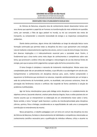 GOVERNO DO ESTADO DE SÃO PAULO
                                SECRETARIA DE ESTADO DA EDUCAÇÃO
                               Coordenadoria de Gestão da Educação Básica

                         ORIENTAÇÕES PARA O PLANEJAMENTO ESCOLAR 2013


       As Ciências da Natureza, enquanto área de conhecimento devem desenvolver temas com
seus alunos que apontem o papel do ser humano na transformação do meio ambiente em questões
como, por exemplo, a falta de água potável no mundo, ou do uso consciente dos meios de
transporte, ou compreender a crescente necessidade de energia e as respectivas consequências
ambientais.

       Diante destas premissas, alguns temas são trabalhados ao longo da educação básica numa
formação continuada que permeia todas as disciplinas da área e que apresentam uma evolução
natural mediante o desenvolvimento cognitivo dos alunos, como é o caso do tema Energia. Este tema
tem diversas implicações e é indiscutivelmente essencial para a sociedade atual. Porém, é
fundamental que a área tenha como meta dispor de conhecimentos e competências sobre este
tema, que promovam a análise crítica das vantagens e desvantagens do uso das diversas fontes de
energia, para que se possa emitir julgamentos e propor ações de forma consciente e ética.

       O tema Energia é complexo e necessita de tratamento interdisciplinar. Muitas vezes essa
complexidade pode não ser percebida de imediato, o que dificulta a sua abordagem em sala de aula.
Compartimentar o conhecimento em disciplinas diversas para, assim, melhor compreender e
equacionar os fenômenos que acontecem na natureza, responde satisfatoriamente por um tempo a
sede de conhecimento da humanidade, porém, na atualidade, este processo cartesiano, linear de
percepção dos fenômenos naturais e artificiais não responde de forma satisfatória à solução de
problemas multifacetados.

       Agir de forma interdisciplinar passa pelo diálogo entre disciplinas e o estabelecimento de
objetivos comuns, buscando observar, analisar pelos diversos ângulos, faces e visões possíveis de um
mesmo assunto que se interpenetram na elaboração de um entendimento maior sobre o tema.
Neste sentido, o tema “energia” pode favorecer a prática da interdisciplinaridade pelas disciplinas
ciências, química, física e biologia, considerando-se as especificidades de cada uma e consequente
contribuição no entendimento do mesmo.

       Nessa perspectiva, o trabalho pedagógico com um tema em comum das disciplinas da área
de Ciências da Natureza, fortalece o desenvolvimento de habilidades e competências relacionadas ao
conhecimento científico necessário para a qualificação do indivíduo reflexivo, crítico e atuante no




                                           Página 56 de 116
 