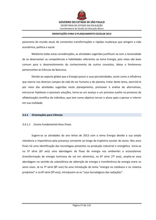 GOVERNO DO ESTADO DE SÃO PAULO
                                  SECRETARIA DE ESTADO DA EDUCAÇÃO
                                 Coordenadoria de Gestão da Educação Básica

                           ORIENTAÇÕES PARA O PLANEJAMENTO ESCOLAR 2013


panorama do mundo atual, de constantes transformações e rápidas mudanças que atingem a vida
econômica, política e social.

          Mediante todas estas considerações, as atividades sugeridas justificam-se com a necessidade
de se desenvolver as competências e habilidades referentes ao tema Energia, pois estas são base
comum para o desenvolvimento do conhecimento de outros conceitos, ideias e fenômenos
pertencentes às Ciências da Natureza.

          Devido ao aspecto global que a Energia possui e suas peculiaridades, assim como a influência
que exerce nos diversos campos da vida do ser humano e do planeta, tratar deste tema, exercitá-lo
por meio das atividades sugeridas neste planejamento, promover a análise de alternativas,
estruturar hipóteses e possíveis soluções, torna-se um avanço e um precioso auxílio no processo da
alfabetização científica do indivíduo, que tem como objetivo tornar o aluno apto a pensar e intervir
em sua realidade.



3.4.1     Orientações para Ciências


3.4.1.1    Ensino Fundamental Anos Finais


          Sugere-se as atividades do ano letivo de 2013 com o tema Energia devido a sua ampla
relevância e importância pela presença constante ao longo da trajetória escolar do aluno. Nos anos
finais há uma identificação das tecnologias presentes na produção industrial e energética. Inicia-se
na 5ª série (6º ano) uma abordagem do fluxo de energia nos ambientes e ecossistemas
(transformação de energia luminosa do sol em alimento), na 6ª série (7º ano), amplia-se essa
abordagem no sentido da subsistência de obtenção de energia e transferência de energia entre os
seres vivos. Já na 7ª série (8º ano) há uma introdução do tema “energia no cotidiano e no sistema
produtivo” e na 8ª série (9º ano), introduzem-se os “usos tecnológicos das radiações”.




                                             Página 57 de 116
 
