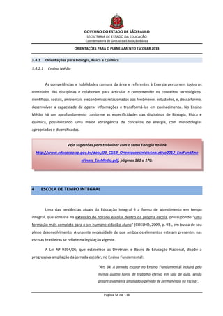 GOVERNO DO ESTADO DE SÃO PAULO
                                   SECRETARIA DE ESTADO DA EDUCAÇÃO
                                  Coordenadoria de Gestão da Educação Básica

                          ORIENTAÇÕES PARA O PLANEJAMENTO ESCOLAR 2013


3.4.2     Orientações para Biologia, Física e Química

3.4.2.1    Ensino Médio


          As competências e habilidades comuns da área e referentes à Energia percorrem todos os
conteúdos das disciplinas e colaboram para articular e compreender os conceitos tecnológicos,
científicos, sociais, ambientais e econômicos relacionados aos fenômenos estudados, e, dessa forma,
desenvolver a capacidade de operar informações e transformá-las em conhecimento. No Ensino
Médio há um aprofundamento conforme as especificidades das disciplinas de Biologia, Física e
Química, possibilitando uma maior abrangência de conceitos de energia, com metodologias
apropriadas e diversificadas.


                      Veja sugestões para trabalhar com o tema Energia no link
    http://www.educacao.sp.gov.br/docs/03_CGEB_OrientacoesInicioAnoLetivo2012_EnsFundAno
                                sFinais_EnsMedio.pdf, páginas 161 a 170.




4       ESCOLA DE TEMPO INTEGRAL



          Uma das tendências atuais da Educação Integral é a forma de atendimento em tempo
integral, que consiste na extensão do horário escolar dentro da própria escola, pressupondo “uma
formação mais completa para o ser humano-cidadão-aluno” (COELHO, 2009, p. 93), em busca de seu
pleno desenvolvimento. A urgente necessidade de que ambos os elementos estejam presentes nas
escolas brasileiras se reflete na legislação vigente.

          A Lei Nº 9394/06, que estabelece as Diretrizes e Bases da Educação Nacional, dispõe a
progressiva ampliação da jornada escolar, no Ensino Fundamental:

                                          “Art. 34. A jornada escolar no Ensino Fundamental incluirá pelo
                                          menos quatro horas de trabalho efetivo em sala de aula, sendo
                                          progressivamente ampliado o período de permanência na escola".


                                              Página 58 de 116
 