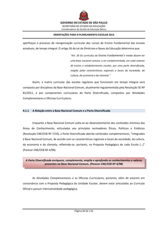 GOVERNO DO ESTADO DE SÃO PAULO
                                SECRETARIA DE ESTADO DA EDUCAÇÃO
                                Coordenadoria de Gestão da Educação Básica

                         ORIENTAÇÕES PARA O PLANEJAMENTO ESCOLAR 2013


aperfeiçoa o processo de reorganização curricular dos cursos de Ensino Fundamental das escolas
estaduais, de tempo integral. O artigo 26 da Lei de Diretrizes e Bases da Educação determina que:

                                        “Art. 26 Os currículos do Ensino Fundamental e médio devem ter
                                        uma base nacional comum, a ser complementada, em cada sistema
                                        de ensino e estabelecimento escolar, por uma parte diversificada,
                                        exigida pelas características regionais e locais da sociedade, da
                                        cultura, da economia e da clientela.”

        Assim, a matriz curricular das escolas regulares que funcionam em tempo integral será
composta por disciplinas da Base Nacional Comum, atualmente regulamentada pela Resolução SE Nº
81/2011, e por componentes curriculares da Parte Diversificada, compostos por Atividades
Complementares e Oficinas Curriculares.



4.1.1   A Relação entre a Base Nacional Comum e a Parte Diversificada



        Enquanto a Base Nacional Comum volta-se ao desenvolvimento dos conteúdos mínimos das
Áreas de Conhecimento, articulados aos princípios norteadores Éticos, Políticos e Estéticos
(Resolução CNE/CEB Nº 7/10), a Parte Diversificada aborda conteúdos complementares, “integrados
à Base Nacional Comum, de acordo com as características regionais e locais da sociedade, da cultura,
da economia e da clientela, refletindo-se, portanto, na Proposta Pedagógica de cada Escola […]”
(Parecer CNE/CEB Nº 4/98).


  A Parte Diversificada enriquece, complementa, amplia e aprofunda os conhecimentos e valores
                  presentes na Base Nacional Comum. (Parecer CNE/CEB Nº 4/98)



        As Atividades Complementares e as Oficinas Curriculares, portanto, além de estarem em
consonância com a Proposta Pedagógica da Unidade Escolar, devem estar articuladas ao Currículo
Oficial e possuir intencionalidade pedagógica.




                                            Página 60 de 116
 