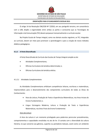 GOVERNO DO ESTADO DE SÃO PAULO
                                     SECRETARIA DE ESTADO DA EDUCAÇÃO
                                    Coordenadoria de Gestão da Educação Básica

                             ORIENTAÇÕES PARA O PLANEJAMENTO ESCOLAR 2013


          O artigo 14 da Resolução CNE/CEB Nº 7/2010, em seu parágrafo terceiro, em consonância
com a LDB, dispõe a organicidade entre ambas as partes e acrescenta que as Tecnologias da
Informação e da Comunicação (TIC) devem perpassar transversalmente o currículo escolar.

          No Projeto Escola de Tempo Integral, como nas demais escolas regulares, as TIC, integradas
ao currículo, devem ser meio para promover a aprendizagem e para a criação de novos métodos
didático-pedagógicos.



4.1.2     A Parte Diversificada


          A Parte Diversificada do Currículo das Escolas de Tempo Integral compõe-se de:

                   Atividades Complementares;

                   Oficinas Curriculares de temática determinada; e;

                   Oficinas Curriculares de temática eletiva.




4.1.2.1       Atividades Complementares


          As Atividades Complementares enfatizam competências leitoras, escritoras e matemáticas,
imprescindíveis para o desenvolvimento dos componentes curriculares de todas as Áreas do
Conhecimento:

                   Hora da Leitura, Produção de Texto e Experiências Matemáticas, nos Anos Iniciais do
                    Ensino Fundamental; e;

                   Língua Estrangeira Moderna, Leitura e Produção de Texto e Experiências
                    Matemáticas, nos Anos Finais do Ensino Fundamental.

          Hora da Leitura

          A Hora da Leitura é um momento privilegiado para podermos perscrutar procedimentos,
comportamentos e capacidades envolvidas no ato de ler. O contato com a diversidade da cultura
literária, no que concerne aos gêneros, suportes ou portadores textuais, assim como um ambiente


                                                Página 61 de 116
 
