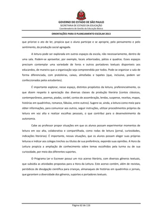 GOVERNO DO ESTADO DE SÃO PAULO
                                SECRETARIA DE ESTADO DA EDUCAÇÃO
                                Coordenadoria de Gestão da Educação Básica

                         ORIENTAÇÕES PARA O PLANEJAMENTO ESCOLAR 2013


que priorize o ato de ler, propicia que o aluno participe e se aproprie, pelo pensamento e pelo
sentimento, da produção social agregada.

       A leitura pode ser explorada em outros espaços da escola, não necessariamente, dentro de
uma sala. Podem-se aproveitar, por exemplo, locais arborizados, pátios e quadras. Esses espaços
precisam contemplar uma variedade de livros e outros portadores textuais disponíveis aos
educandos, de maneira que a organização seja compreendida por todos. Pode-se organizar a sala de
forma diferenciada, com prateleiras, caixas, almofadas e tapetes (que, inclusive, podem ser
confeccionados pelos estudantes).

       É importante explorar, nesse espaço, distintos propósitos da leitura, preferencialmente, os
que dizem respeito à apreciação das diversas classes da produção literária (contos clássicos,
contemporâneos, poemas, piadas, cordel, contos de assombração, lendas, suspense, receitas, mapas,
histórias em quadrinhos, romance, fábulas, entre outros). Sugere-se, ainda, a leitura como meio para
obter informações, para comunicar aos outros, seguir instruções, utilizar procedimentos próprios da
leitura em voz alta e realizar escolhas pessoais, o que contribui para o desenvolvimento da
autonomia.

       Cabe ao professor propor situações em que os alunos possam experimentar momentos de
leitura em voz alta, colaborativa e compartilhada, como rodas de leitura (jornal, curiosidades,
indicações literárias). É importante, nessas situações, que os alunos possam eleger suas próprias
leituras e indicar aos colegas trechos ou títulos de sua preferência, expondo suas opiniões. A Hora da
Leitura propicia a ampliação de conhecimento sobre temas escolhidos pela turma ou de sua
curiosidade, por meio dos diferentes suportes.

       O Programa Ler e Escrever possui um rico acervo literário, com diversos gêneros textuais,
que subsidia as atividades propostas para a Hora da Leitura. Este acervo contém, além de revistas,
periódicos de divulgação científica para crianças, almanaques de histórias em quadrinhos e jornais,
que garantem a diversidade dos gêneros, suportes e portadores textuais.




                                            Página 62 de 116
 
