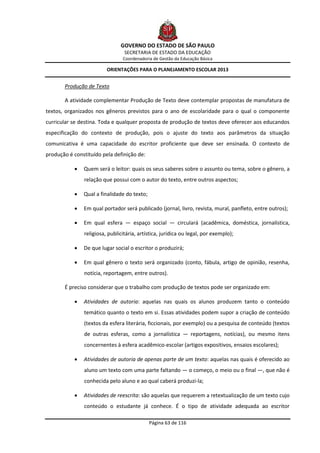 GOVERNO DO ESTADO DE SÃO PAULO
                                 SECRETARIA DE ESTADO DA EDUCAÇÃO
                                Coordenadoria de Gestão da Educação Básica

                         ORIENTAÇÕES PARA O PLANEJAMENTO ESCOLAR 2013


       Produção de Texto

       A atividade complementar Produção de Texto deve contemplar propostas de manufatura de
textos, organizados nos gêneros previstos para o ano de escolaridade para o qual o componente
curricular se destina. Toda e qualquer proposta de produção de textos deve oferecer aos educandos
especificação do contexto de produção, pois o ajuste do texto aos parâmetros da situação
comunicativa é uma capacidade do escritor proficiente que deve ser ensinada. O contexto de
produção é constituído pela definição de:

              Quem será o leitor: quais os seus saberes sobre o assunto ou tema, sobre o gênero, a
               relação que possui com o autor do texto, entre outros aspectos;

              Qual a finalidade do texto;

              Em qual portador será publicado (jornal, livro, revista, mural, panfleto, entre outros);

              Em qual esfera — espaço social — circulará (acadêmica, doméstica, jornalística,
               religiosa, publicitária, artística, jurídica ou legal, por exemplo);

              De que lugar social o escritor o produzirá;

              Em qual gênero o texto será organizado (conto, fábula, artigo de opinião, resenha,
               notícia, reportagem, entre outros).

       É preciso considerar que o trabalho com produção de textos pode ser organizado em:

              Atividades de autoria: aquelas nas quais os alunos produzem tanto o conteúdo
               temático quanto o texto em si. Essas atividades podem supor a criação de conteúdo
               (textos da esfera literária, ficcionais, por exemplo) ou a pesquisa de conteúdo (textos
               de outras esferas, como a jornalística — reportagens, notícias), ou mesmo itens
               concernentes à esfera acadêmico-escolar (artigos expositivos, ensaios escolares);

              Atividades de autoria de apenas parte de um texto: aquelas nas quais é oferecido ao
               aluno um texto com uma parte faltando — o começo, o meio ou o final —, que não é
               conhecida pelo aluno e ao qual caberá produzi-la;

              Atividades de reescrita: são aquelas que requerem a retextualização de um texto cujo
               conteúdo o estudante já conhece. É o tipo de atividade adequada ao escritor

                                             Página 63 de 116
 