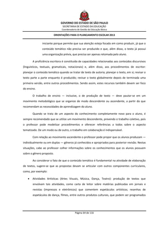 GOVERNO DO ESTADO DE SÃO PAULO
                                SECRETARIA DE ESTADO DA EDUCAÇÃO
                               Coordenadoria de Gestão da Educação Básica

                         ORIENTAÇÕES PARA O PLANEJAMENTO ESCOLAR 2013


               iniciante porque permite que sua atenção esteja focada em como produzir, já que o
               conteúdo temático não precisa ser produzido e que, além disso, o texto já possui
               uma organização prévia, que precisa ser apenas retomada pelo aluno.

        A proficiência escritora é constituída de capacidades relacionadas aos conteúdos discursivos
(linguísticos, textuais, gramaticais, notacionais) e, além disso, aos procedimentos de escritor:
planejar o conteúdo temático quando se tratar de texto de autoria; planejar o texto, em si; revisar o
texto parte a parte enquanto é produzido; revisar o texto globalmente depois de terminada uma
primeira versão, entre outros procedimentos. Sendo assim, estes recursos também devem ser foco
do ensino.

        O trabalho de ensino — inclusive, o de produção de texto — deve pautar-se em um
movimento metodológico que se organize de modo descendente ou ascendente, a partir do que
recomendam as necessidades de aprendizagem do aluno.

        Quando se trata de um aspecto do conhecimento completamente novo para o aluno, é
sempre recomendado que se utilize um movimento descendente, prevendo o trabalho coletivo, pois
o professor pode modelizar procedimentos e oferecer referências a todos sobre o aspecto
tematizado. De um modo ou de outro, o trabalho em colaboração é indispensável.

        Com relação ao movimento ascendente o professor pode propor que os alunos produzam —
individualmente ou em duplas — gêneros já conhecidos e apropriados para posterior revisão. Nestas
situações, cabe ao professor colher informações sobre os conhecimentos que os alunos possuem
sobre o gênero proposto.

        Ao considerar o fato de que o conteúdo temático é fundamental na atividade de elaboração
de textos, sugere-se que as propostas devam se articular com outros componentes curriculares,
como, por exemplo:

       Atividades Artísticas (Artes Visuais, Música, Dança, Teatro): produção de textos que
        envolvam tais atividades, como carta de leitor sobre matérias publicadas em jornais e
        revistas (impressos e eletrônicos) que comentem espetáculos artísticos; resenhas de
        espetáculos de dança, filmes, entre outros produtos culturais, que podem ser programados




                                           Página 64 de 116
 