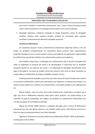 GOVERNO DO ESTADO DE SÃO PAULO
                                    SECRETARIA DE ESTADO DA EDUCAÇÃO
                                   Coordenadoria de Gestão da Educação Básica

                            ORIENTAÇÕES PARA O PLANEJAMENTO ESCOLAR 2013


           para serem assistidos e conhecidos coletivamente com a classe; relato de pesquisa sobre
           autores teatrais brasileiros com produção infanto-juvenil, entre outras propostas;

          Atividades Esportivas e Motoras: produção de artigos expositivos, textos de divulgação
           científica, verbetes sobre esportes variados; verbetes de curiosidade sobre aspectos
           inusitados e interessantes de diferentes atividades esportivas.

           Experiências Matemáticas

           Os estudantes possuem muitos conhecimentos matemáticos adquiridos dentro e fora da
escola. As atividades complementares em matemática devem priorizar esses conhecimentos,
propondo situações em que os alunos possam colocar suas hipóteses em jogo tendo a oportunidade
de confrontá-las, permitindo mobilizar seus conhecimentos prévios para ampliá-los.

           Este trabalho proporciona a mobilização dos conhecimentos que se dá pela interação entre
todos os integrantes no processo de ensino e de aprendizagem. É importante que as atividades
propostas apoiem-se nas vivências dos alunos e na exploração de atividades diversificadas como
jogos e brincadeiras, nas quais as funções sociais dos números, bem como as ideias envolvidas no
campo aditivo e multiplicativo, Grandezas e Medidas e Espaço e Forma.

           O planejamento de atividades, para alunos dos Anos Iniciais do Ensino Fundamental, relativo
ao conteúdo de Matemática, deve buscar alternativas que despertem o interesse das crianças e ao
mesmo tempo ajudem-nas a ampliar seus conhecimentos. A utilização de jogos é uma sugestão para
tal.

           Martin Gardner, autor de vários livros sobre divertimentos matemáticos, considera que o
jogo, que torna a Matemática divertida, pode tomar vários aspectos: um quebra-cabeça a ser
resolvido, um jogo de competição, uma mágica, um paradoxo ou, simplesmente, Matemática com
um toque qualquer de curiosidade ou diversão.

           Miguel de Guzmán (1986) valorizou a utilização dos jogos para o ensino da Matemática,
destacando que eles não apenas divertem, mas também podem gerar conhecimento, interessar e
fazer com que os estudantes pensem com certa motivação.

           Segundo os Parâmetros Curriculares Nacionais de Matemática (PCNEF, 1997), do Ministério
de Educação e Cultura (MEC):


                                               Página 65 de 116
 