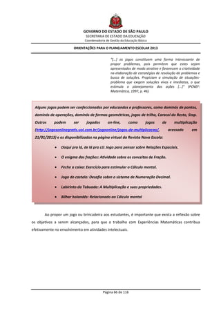 GOVERNO DO ESTADO DE SÃO PAULO
                               SECRETARIA DE ESTADO DA EDUCAÇÃO
                               Coordenadoria de Gestão da Educação Básica

                        ORIENTAÇÕES PARA O PLANEJAMENTO ESCOLAR 2013


                                                “[...] os jogos constituem uma forma interessante de
                                                propor problemas, pois permitem que estes sejam
                                                apresentados de modo atrativo e favorecem a criatividade
                                                na elaboração de estratégias de resolução de problemas e
                                                busca de soluções. Propiciam a simulação de situações-
                                                problema que exigem soluções vivas e imediatas, o que
                                                estimula o planejamento das ações [...]” (PCNEF:
                                                Matemática, 1997, p. 46).



 Alguns jogos podem ser confeccionados por educandos e professores, como dominós de pontos,
 dominós de operações, dominós de formas geométricas, jogos de trilha, Caracol do Resto, Stop.
 Outros      podem      ser     jogados       on-line,      como        jogos   de      multiplicação
 (http://jogosonlinegratis.uol.com.br/jogoonline/jogos-de-multiplicacao/,            acessado     em
 21/01/2013) e os disponibilizados na página virtual da Revista Nova Escola:

                Daqui pra lá, de lá pra cá: Jogo para pensar sobre Relações Espaciais.

                O enigma das frações: Atividade sobre os conceitos de Fração.

                Feche a caixa: Exercício para estimular o Cálculo mental.

                Jogo do castelo: Desafio sobre o sistema de Numeração Decimal.

                Labirinto da Tabuada: A Multiplicação e suas propriedades.

                Bilhar holandês: Relacionado ao Cálculo mental



       Ao propor um jogo ou brincadeira aos estudantes, é importante que exista a reflexão sobre
os objetivos a serem alcançados, para que o trabalho com Experiências Matemáticas contribua
efetivamente no envolvimento em atividades intelectuais.




                                           Página 66 de 116
 
