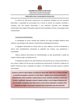 GOVERNO DO ESTADO DE SÃO PAULO
                                  SECRETARIA DE ESTADO DA EDUCAÇÃO
                                 Coordenadoria de Gestão da Educação Básica

                          ORIENTAÇÕES PARA O PLANEJAMENTO ESCOLAR 2013


        As oficinas de LEM devem proporcionar aos estudantes atividades que lhes permitam
desenvolver a capacidade de comunicação oral e escrita no idioma, em situações vinculadas a
contextos reais que estejam relacionados a seus interesses, buscando uma abordagem
interdisciplinar que resgate informações trazidas de outras disciplinas e fontes, e que agregue novos
conhecimentos.



        Procedimentos Metodológicos

        A metodologia de ensino utilizada pelo professor de Língua Estrangeira Moderna deve
enfatizar o uso da língua e não somente o conhecimento metalinguístico do idioma.

        A linguagem apresentada às crianças deve ser clara, objetiva e de fácil entendimento e
precisa estar completamente relacionada ao repertório das crianças, suas experiências e
necessidades.

        Todas as palavras novas devem ser contextualizadas, ou seja, apresentadas e usadas nas
canções, histórias, jogos e atividades de arte.

        A repetição das palavras é de vital importância, pois permite que as crianças internalizem os
sons, ritmos e sílabas a fim de que elas se apropriem do conhecimento. É essencial a criação de um
English corner/mural para a exposição de imagens e de materiais que darão suporte às palavras
apresentadas.

  Durante as aulas de Língua Inglesa, os professores devem falar inglês, pois as crianças também
    se sentirão encorajadas a expressar-se neste idioma. Significa que as crianças aprenderão,
  implicitamente, muitos vocábulos. Usando palavras curtas, sentenças repetitivas e gestos para
   elucidar o significado, linguagem corporal e objetos (realia), o uso da Língua Portuguesa não
   será necessário. O professor deve evitar usá-la. Se uma criança empregá-la, o professor deve
      responder em inglês, a menos que o estudante não compreenda o que está sendo dito.




                                             Página 68 de 116
 