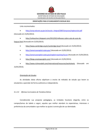 GOVERNO DO ESTADO DE SÃO PAULO
                                     SECRETARIA DE ESTADO DA EDUCAÇÃO
                                    Coordenadoria de Gestão da Educação Básica

                             ORIENTAÇÕES PARA O PLANEJAMENTO ESCOLAR 2013


          Links recomentados:

                   http://cenp.edunet.sp.gov.br/escola_integral/2007/arquivos/inglescicloI.pdf
(Acessado em 21/01/2013).

                   http://celteachers.blogspot.com/2012/02/reflexoes-sobre-sala-de-aula-de-
linguas.html (Acessado em 21/01/2013).

                   http://www.cambridge.org.br/cambridge-brazil (Acessado em 21/01/2013).

                   http://americanenglish.state.gov/ (Acessado em 21/01/2013).

                   http://americanenglish.state.gov/english-teaching-forum (Acessado em 21/01/2013).

                   http://blogs.onestopenglish.com/ (Acessado em 21/01/2013).

                   http://www.richmondelt.com/international/resources/worksheets       (Acessado   em
21/01/2013).



          Orientação de Estudos

          As atividades desta oficina objetivam o ensino de métodos de estudo que levem os
estudantes a aprender de forma autônoma e independente.




4.1.2.4       Oficinas Curriculares de Temática Eletiva



          Considerando sua proposta pedagógica, as Unidades Escolares elegerão, entre os
campos/temas da tabela a seguir, aqueles que melhor atendam às expectativas, interesses e
preferências da comunidade e que melhor se ajuste à construção de sua identidade.




                                                Página 69 de 116
 
